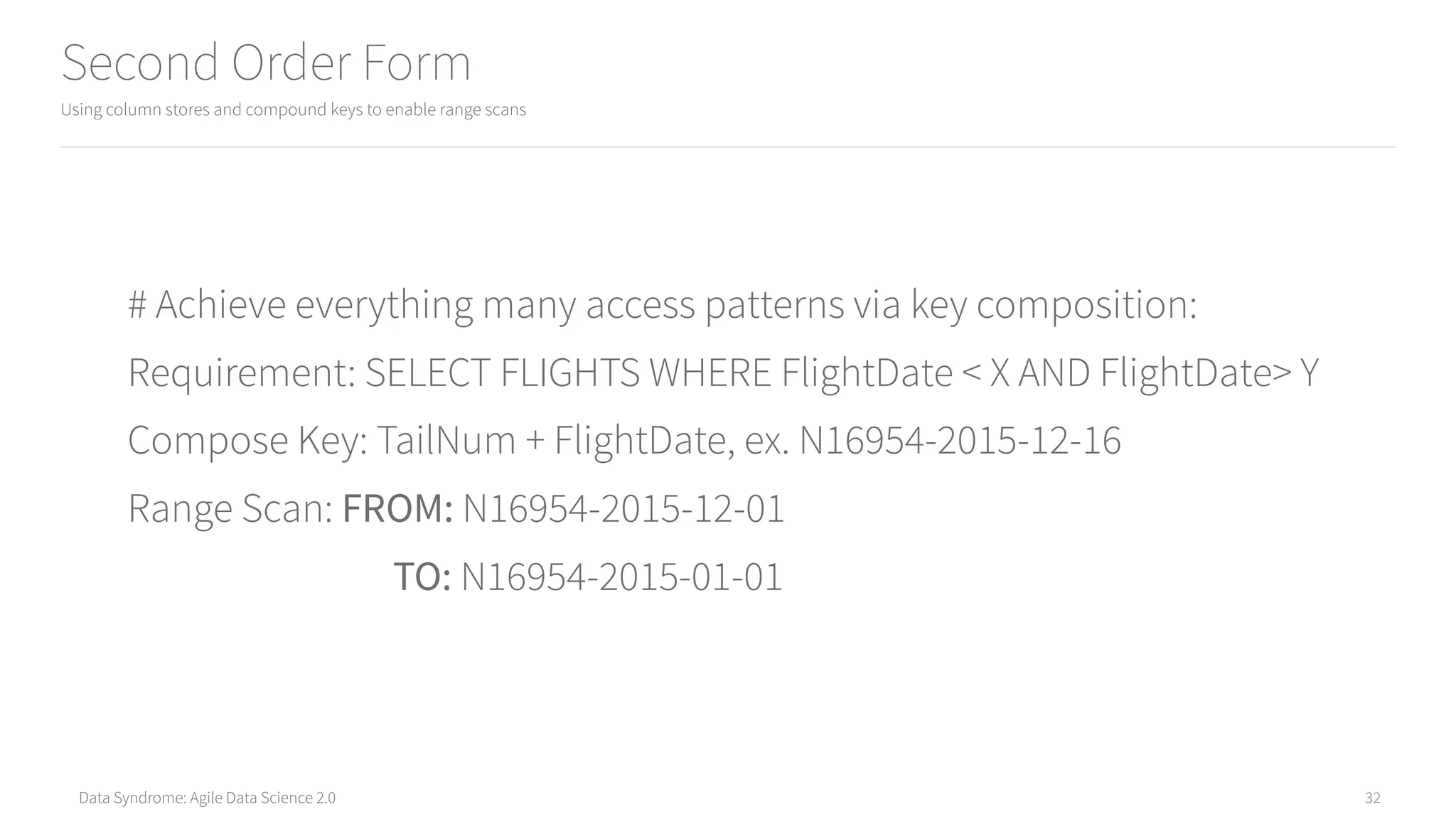 Data Syndrome: Agile Data Science 2.0
Second Order Form
Using column stores and compound keys to enable range scans
32
# Achieve everything many access patterns via key composition:
Requirement: SELECT FLIGHTS WHERE FlightDate < X AND FlightDate> Y
Compose Key: TailNum + FlightDate, ex. N16954-2015-12-16
Range Scan: FROM: N16954-2015-12-01
TO: N16954-2015-01-01
 