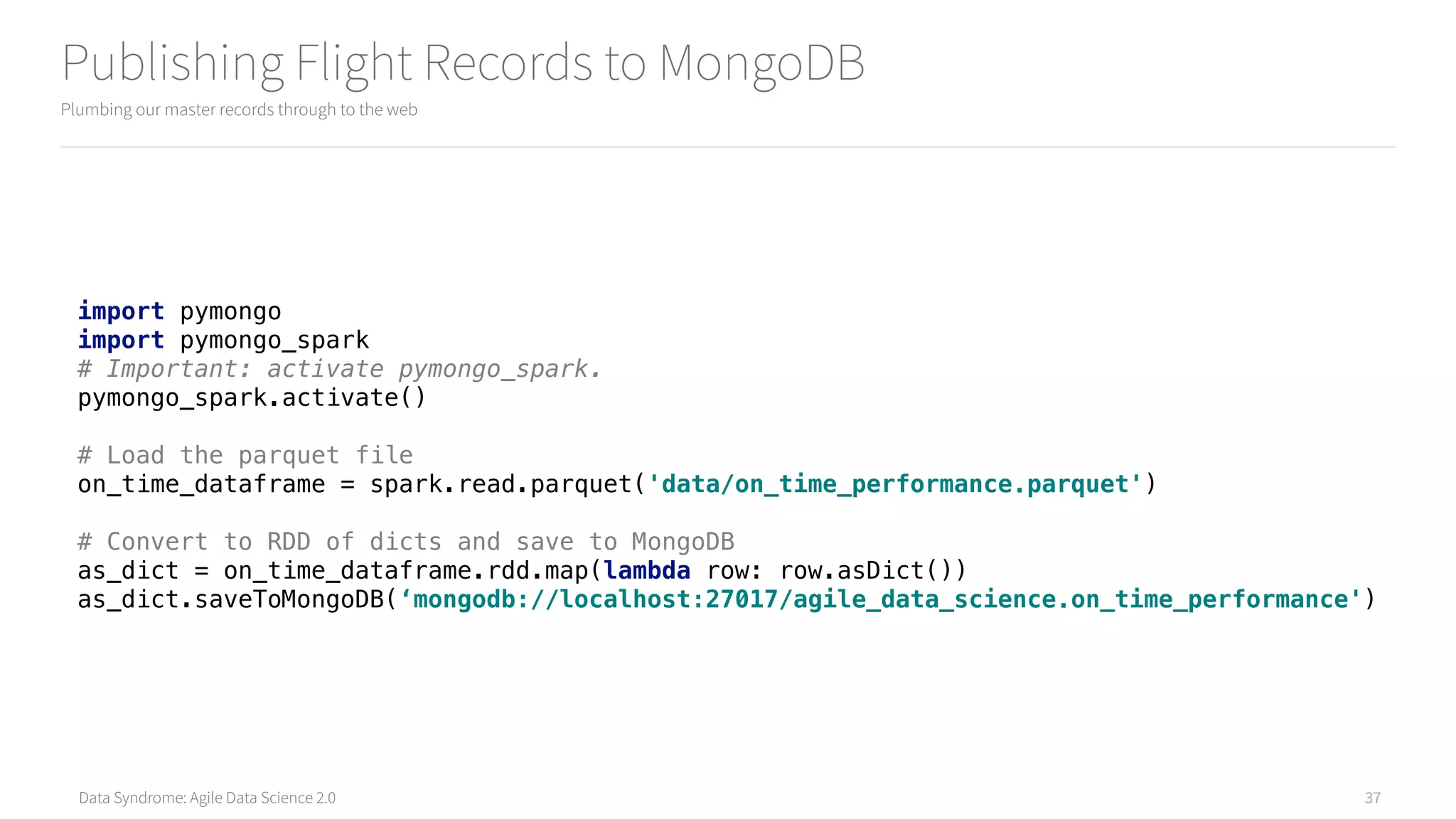 Data Syndrome: Agile Data Science 2.0
Publishing Flight Records to MongoDB
Plumbing our master records through to the web
37
import pymongo 
import pymongo_spark 
# Important: activate pymongo_spark. 
pymongo_spark.activate() 
# Load the parquet file
on_time_dataframe = spark.read.parquet('data/on_time_performance.parquet') 
# Convert to RDD of dicts and save to MongoDB 
as_dict = on_time_dataframe.rdd.map(lambda row: row.asDict())
as_dict.saveToMongoDB(‘mongodb://localhost:27017/agile_data_science.on_time_performance')
 
