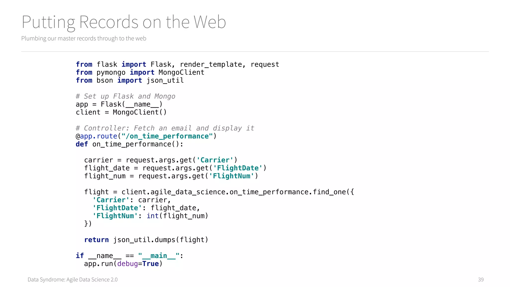 Data Syndrome: Agile Data Science 2.0
Putting Records on the Web
Plumbing our master records through to the web
39
from flask import Flask, render_template, request 
from pymongo import MongoClient 
from bson import json_util 
 
# Set up Flask and Mongo 
app = Flask(__name__) 
client = MongoClient() 
 
# Controller: Fetch an email and display it 
@app.route("/on_time_performance") 
def on_time_performance(): 
 
carrier = request.args.get('Carrier') 
flight_date = request.args.get('FlightDate') 
flight_num = request.args.get('FlightNum') 
 
flight = client.agile_data_science.on_time_performance.find_one({ 
'Carrier': carrier, 
'FlightDate': flight_date, 
'FlightNum': int(flight_num) 
}) 
 
return json_util.dumps(flight) 
 
if __name__ == "__main__": 
app.run(debug=True)
 