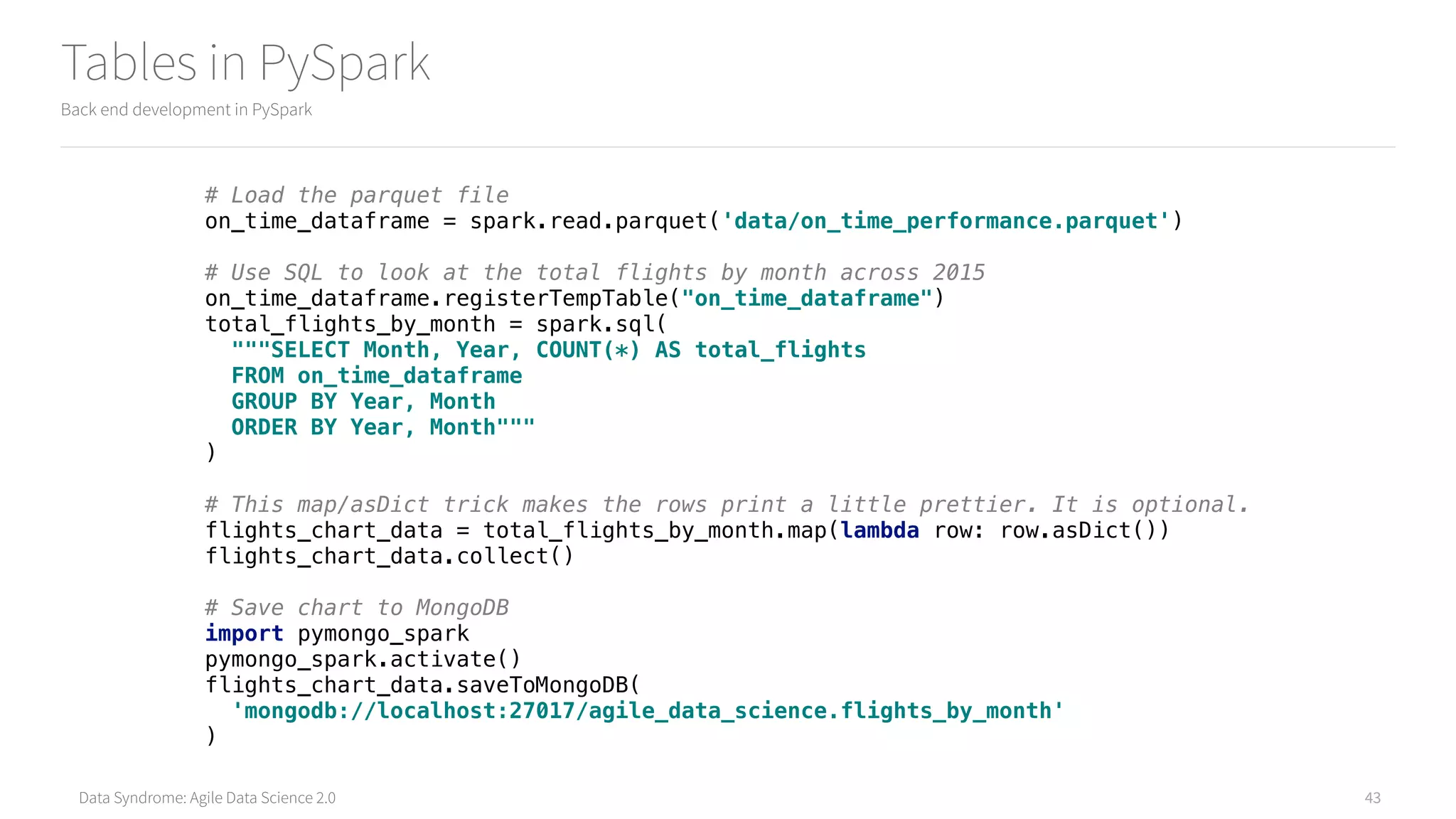 Data Syndrome: Agile Data Science 2.0
Tables in PySpark
Back end development in PySpark
43
# Load the parquet file 
on_time_dataframe = spark.read.parquet('data/on_time_performance.parquet') 
 
# Use SQL to look at the total flights by month across 2015 
on_time_dataframe.registerTempTable("on_time_dataframe") 
total_flights_by_month = spark.sql( 
"""SELECT Month, Year, COUNT(*) AS total_flights 
FROM on_time_dataframe 
GROUP BY Year, Month 
ORDER BY Year, Month""" 
) 
 
# This map/asDict trick makes the rows print a little prettier. It is optional. 
flights_chart_data = total_flights_by_month.map(lambda row: row.asDict()) 
flights_chart_data.collect() 
 
# Save chart to MongoDB 
import pymongo_spark 
pymongo_spark.activate() 
flights_chart_data.saveToMongoDB( 
'mongodb://localhost:27017/agile_data_science.flights_by_month' 
)
 