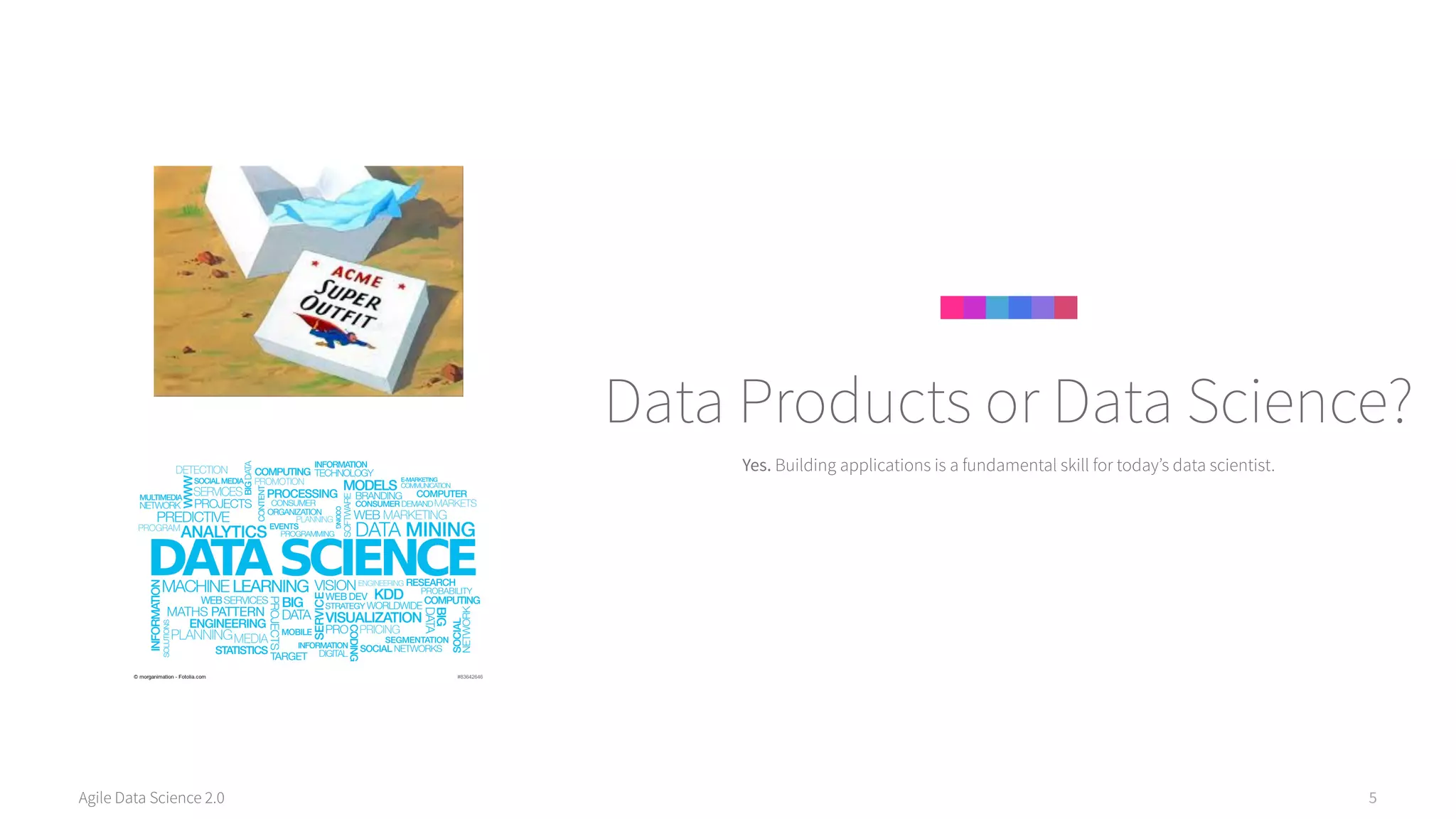 Agile Data Science 2.0 5
Yes. Building applications is a fundamental skill for today’s data scientist.
Data Products or Data Science?
 