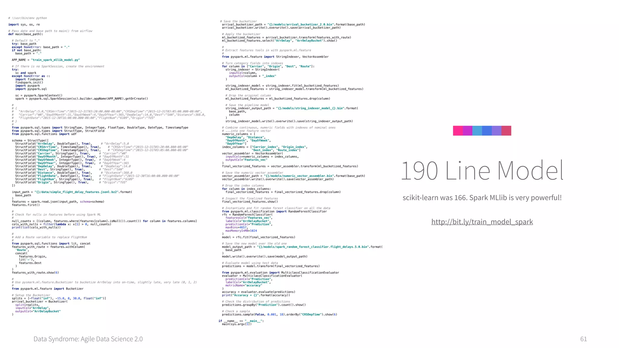 Data Syndrome: Agile Data Science 2.0 61
scikit-learn was 166. Spark MLlib is very powerful!
http://bit.ly/train_model_spark
190 Line Model
# !/usr/bin/env python 
 
import sys, os, re 
 
# Pass date and base path to main() from airflow 
def main(base_path): 
 
# Default to "." 
try: base_path 
except NameError: base_path = "." 
if not base_path: 
base_path = "." 
 
APP_NAME = "train_spark_mllib_model.py" 
 
# If there is no SparkSession, create the environment 
try: 
sc and spark 
except NameError as e: 
import findspark 
findspark.init() 
import pyspark 
import pyspark.sql 
 
sc = pyspark.SparkContext() 
spark = pyspark.sql.SparkSession(sc).builder.appName(APP_NAME).getOrCreate() 
 
# 
# { 
# "ArrDelay":5.0,"CRSArrTime":"2015-12-31T03:20:00.000-08:00","CRSDepTime":"2015-12-31T03:05:00.000-08:00", 
# "Carrier":"WN","DayOfMonth":31,"DayOfWeek":4,"DayOfYear":365,"DepDelay":14.0,"Dest":"SAN","Distance":368.0, 
# "FlightDate":"2015-12-30T16:00:00.000-08:00","FlightNum":"6109","Origin":"TUS" 
# } 
# 
from pyspark.sql.types import StringType, IntegerType, FloatType, DoubleType, DateType, TimestampType 
from pyspark.sql.types import StructType, StructField 
from pyspark.sql.functions import udf 
 
schema = StructType([ 
StructField("ArrDelay", DoubleType(), True), # "ArrDelay":5.0 
StructField("CRSArrTime", TimestampType(), True), # "CRSArrTime":"2015-12-31T03:20:00.000-08:00" 
StructField("CRSDepTime", TimestampType(), True), # "CRSDepTime":"2015-12-31T03:05:00.000-08:00" 
StructField("Carrier", StringType(), True), # "Carrier":"WN" 
StructField("DayOfMonth", IntegerType(), True), # "DayOfMonth":31 
StructField("DayOfWeek", IntegerType(), True), # "DayOfWeek":4 
StructField("DayOfYear", IntegerType(), True), # "DayOfYear":365 
StructField("DepDelay", DoubleType(), True), # "DepDelay":14.0 
StructField("Dest", StringType(), True), # "Dest":"SAN" 
StructField("Distance", DoubleType(), True), # "Distance":368.0 
StructField("FlightDate", DateType(), True), # "FlightDate":"2015-12-30T16:00:00.000-08:00" 
StructField("FlightNum", StringType(), True), # "FlightNum":"6109" 
StructField("Origin", StringType(), True), # "Origin":"TUS" 
]) 
 
input_path = "{}/data/simple_flight_delay_features.jsonl.bz2".format( 
base_path 
) 
features = spark.read.json(input_path, schema=schema) 
features.first() 
 
# 
# Check for nulls in features before using Spark ML 
# 
null_counts = [(column, features.where(features[column].isNull()).count()) for column in features.columns] 
cols_with_nulls = filter(lambda x: x[1] > 0, null_counts) 
print(list(cols_with_nulls)) 
 
# 
# Add a Route variable to replace FlightNum 
# 
from pyspark.sql.functions import lit, concat 
features_with_route = features.withColumn( 
'Route', 
concat( 
features.Origin, 
lit('-'), 
features.Dest 
) 
) 
features_with_route.show(6) 
 
# 
# Use pysmark.ml.feature.Bucketizer to bucketize ArrDelay into on-time, slightly late, very late (0, 1, 2) 
# 
from pyspark.ml.feature import Bucketizer 
 
# Setup the Bucketizer 
splits = [-float("inf"), -15.0, 0, 30.0, float("inf")] 
arrival_bucketizer = Bucketizer( 
splits=splits, 
inputCol="ArrDelay", 
outputCol="ArrDelayBucket" 
) 
 
# Save the bucketizer 
arrival_bucketizer_path = "{}/models/arrival_bucketizer_2.0.bin".format(base_path) 
arrival_bucketizer.write().overwrite().save(arrival_bucketizer_path) 
 
# Apply the bucketizer 
ml_bucketized_features = arrival_bucketizer.transform(features_with_route) 
ml_bucketized_features.select("ArrDelay", "ArrDelayBucket").show() 
 
# 
# Extract features tools in with pyspark.ml.feature 
# 
from pyspark.ml.feature import StringIndexer, VectorAssembler 
 
# Turn category fields into indexes 
for column in ["Carrier", "Origin", "Dest", "Route"]: 
string_indexer = StringIndexer( 
inputCol=column, 
outputCol=column + "_index" 
) 
 
string_indexer_model = string_indexer.fit(ml_bucketized_features) 
ml_bucketized_features = string_indexer_model.transform(ml_bucketized_features) 
 
# Drop the original column 
ml_bucketized_features = ml_bucketized_features.drop(column) 
 
# Save the pipeline model 
string_indexer_output_path = "{}/models/string_indexer_model_{}.bin".format( 
base_path, 
column 
) 
string_indexer_model.write().overwrite().save(string_indexer_output_path) 
 
# Combine continuous, numeric fields with indexes of nominal ones 
# ...into one feature vector 
numeric_columns = [ 
"DepDelay", "Distance", 
"DayOfMonth", "DayOfWeek", 
"DayOfYear"] 
index_columns = ["Carrier_index", "Origin_index", 
"Dest_index", "Route_index"] 
vector_assembler = VectorAssembler( 
inputCols=numeric_columns + index_columns, 
outputCol="Features_vec" 
) 
final_vectorized_features = vector_assembler.transform(ml_bucketized_features) 
 
# Save the numeric vector assembler 
vector_assembler_path = "{}/models/numeric_vector_assembler.bin".format(base_path) 
vector_assembler.write().overwrite().save(vector_assembler_path) 
 
# Drop the index columns 
for column in index_columns: 
final_vectorized_features = final_vectorized_features.drop(column) 
 
# Inspect the finalized features 
final_vectorized_features.show() 
 
# Instantiate and fit random forest classifier on all the data 
from pyspark.ml.classification import RandomForestClassifier 
rfc = RandomForestClassifier( 
featuresCol="Features_vec", 
labelCol="ArrDelayBucket", 
predictionCol="Prediction", 
maxBins=4657, 
maxMemoryInMB=1024 
) 
model = rfc.fit(final_vectorized_features) 
 
# Save the new model over the old one 
model_output_path = "{}/models/spark_random_forest_classifier.flight_delays.5.0.bin".format( 
base_path 
) 
model.write().overwrite().save(model_output_path) 
 
# Evaluate model using test data 
predictions = model.transform(final_vectorized_features) 
 
from pyspark.ml.evaluation import MulticlassClassificationEvaluator 
evaluator = MulticlassClassificationEvaluator( 
predictionCol="Prediction", 
labelCol="ArrDelayBucket", 
metricName="accuracy" 
) 
accuracy = evaluator.evaluate(predictions) 
print("Accuracy = {}".format(accuracy)) 
 
# Check the distribution of predictions 
predictions.groupBy("Prediction").count().show() 
 
# Check a sample 
predictions.sample(False, 0.001, 18).orderBy("CRSDepTime").show(6) 
 
if __name__ == "__main__": 
main(sys.argv[1]) 
 