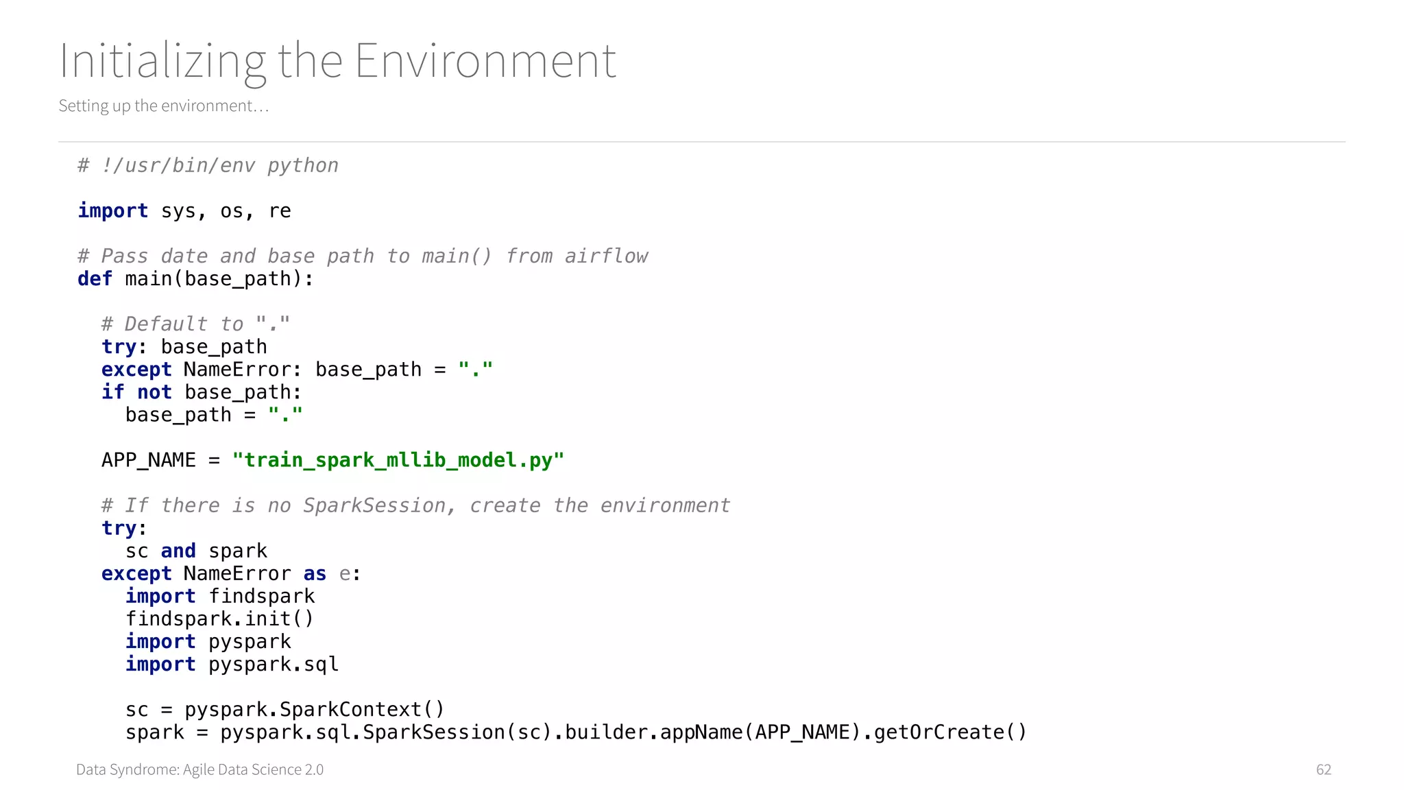 Data Syndrome: Agile Data Science 2.0
Initializing the Environment
Setting up the environment…
62
# !/usr/bin/env python 
 
import sys, os, re 
 
# Pass date and base path to main() from airflow 
def main(base_path): 
 
# Default to "." 
try: base_path 
except NameError: base_path = "." 
if not base_path: 
base_path = "." 
 
APP_NAME = "train_spark_mllib_model.py" 
 
# If there is no SparkSession, create the environment 
try: 
sc and spark 
except NameError as e: 
import findspark 
findspark.init() 
import pyspark 
import pyspark.sql 
 
sc = pyspark.SparkContext() 
spark = pyspark.sql.SparkSession(sc).builder.appName(APP_NAME).getOrCreate()
 