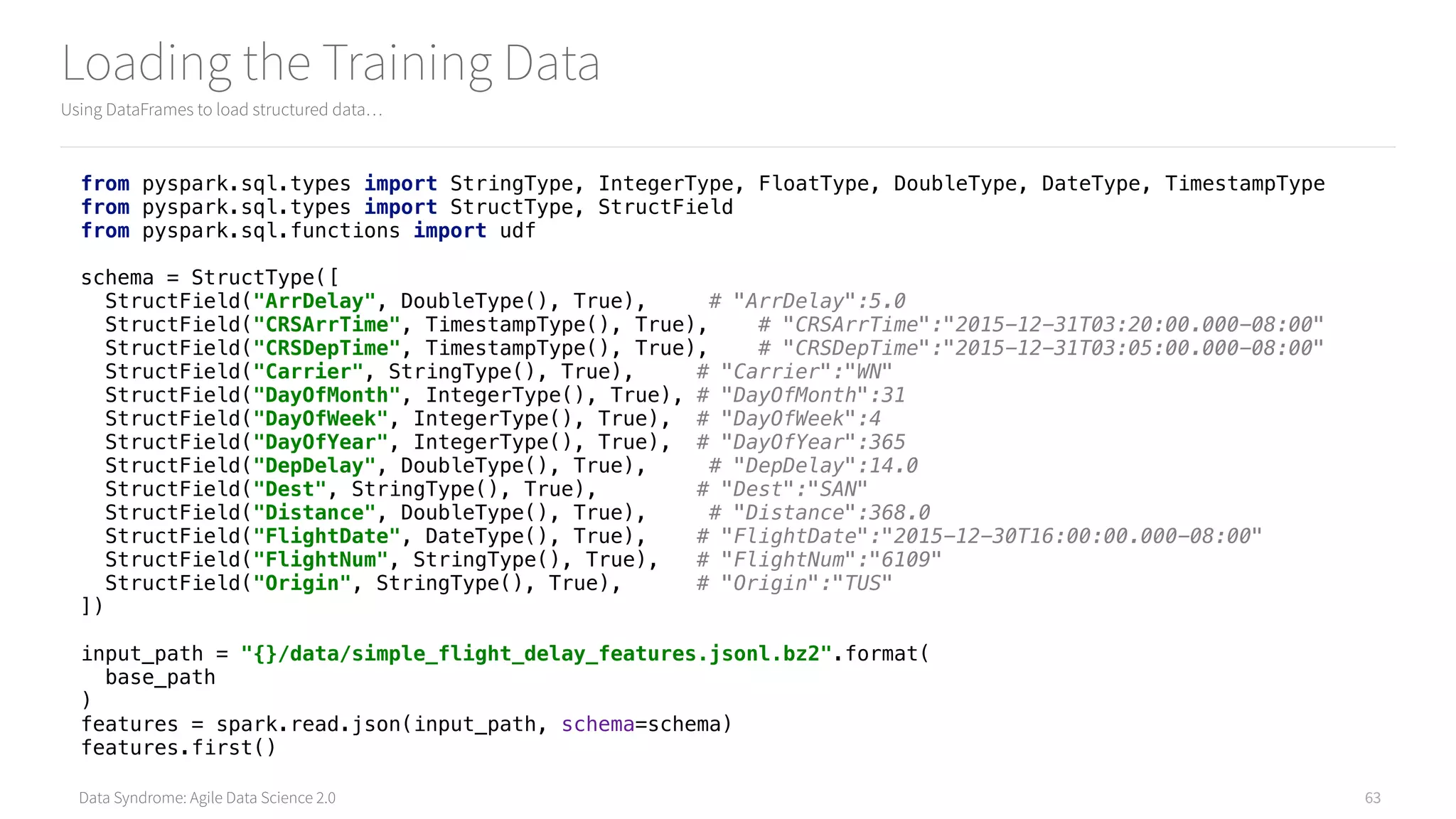 Data Syndrome: Agile Data Science 2.0
Loading the Training Data
Using DataFrames to load structured data…
63
from pyspark.sql.types import StringType, IntegerType, FloatType, DoubleType, DateType, TimestampType 
from pyspark.sql.types import StructType, StructField 
from pyspark.sql.functions import udf 
 
schema = StructType([ 
StructField("ArrDelay", DoubleType(), True), # "ArrDelay":5.0 
StructField("CRSArrTime", TimestampType(), True), # "CRSArrTime":"2015-12-31T03:20:00.000-08:00" 
StructField("CRSDepTime", TimestampType(), True), # "CRSDepTime":"2015-12-31T03:05:00.000-08:00" 
StructField("Carrier", StringType(), True), # "Carrier":"WN" 
StructField("DayOfMonth", IntegerType(), True), # "DayOfMonth":31 
StructField("DayOfWeek", IntegerType(), True), # "DayOfWeek":4 
StructField("DayOfYear", IntegerType(), True), # "DayOfYear":365 
StructField("DepDelay", DoubleType(), True), # "DepDelay":14.0 
StructField("Dest", StringType(), True), # "Dest":"SAN" 
StructField("Distance", DoubleType(), True), # "Distance":368.0 
StructField("FlightDate", DateType(), True), # "FlightDate":"2015-12-30T16:00:00.000-08:00" 
StructField("FlightNum", StringType(), True), # "FlightNum":"6109" 
StructField("Origin", StringType(), True), # "Origin":"TUS" 
]) 
 
input_path = "{}/data/simple_flight_delay_features.jsonl.bz2".format( 
base_path 
) 
features = spark.read.json(input_path, schema=schema) 
features.first()
 
