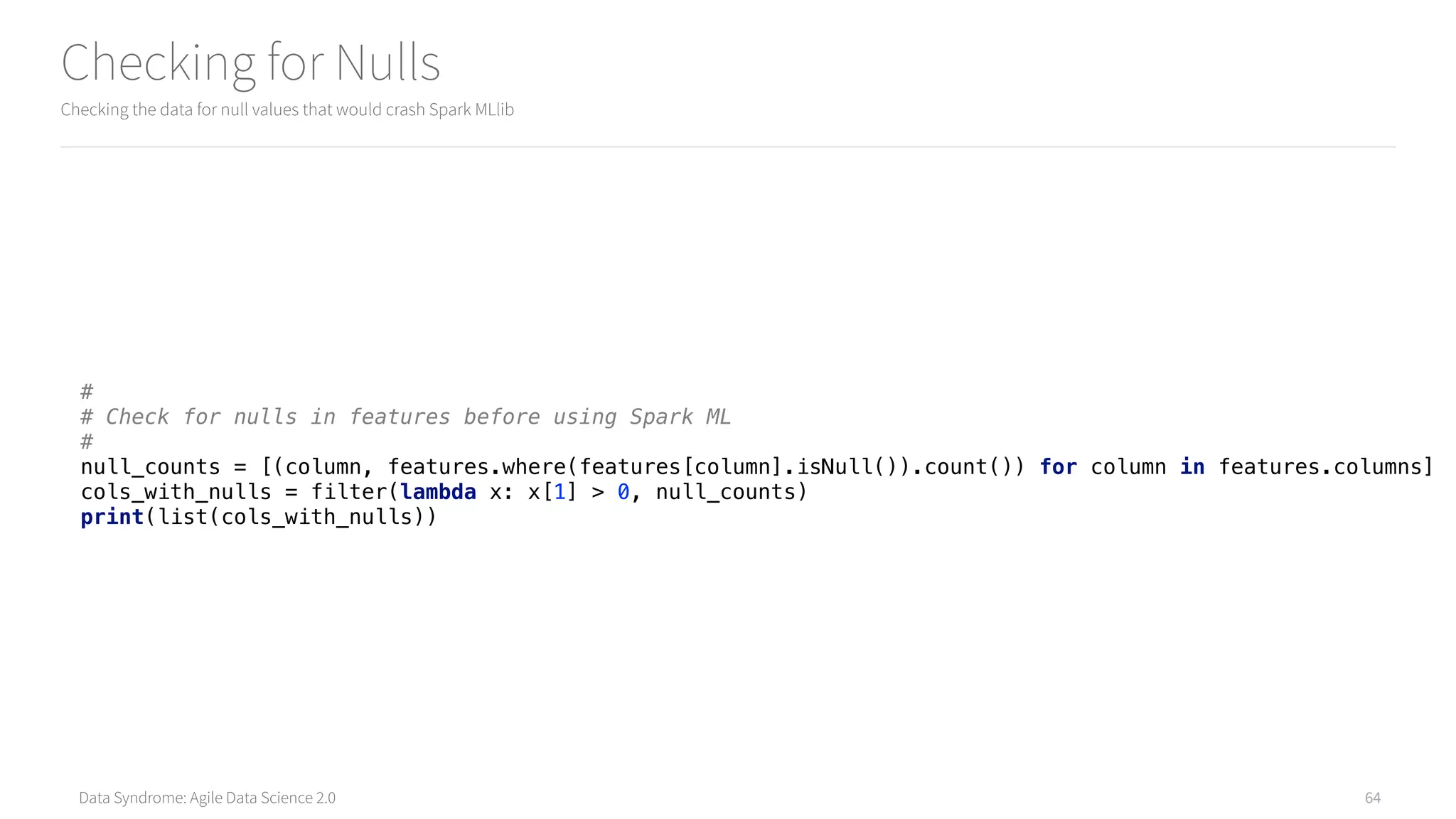 Data Syndrome: Agile Data Science 2.0
Checking for Nulls
Checking the data for null values that would crash Spark MLlib
64
# 
# Check for nulls in features before using Spark ML 
# 
null_counts = [(column, features.where(features[column].isNull()).count()) for column in features.columns] 
cols_with_nulls = filter(lambda x: x[1] > 0, null_counts) 
print(list(cols_with_nulls))
 