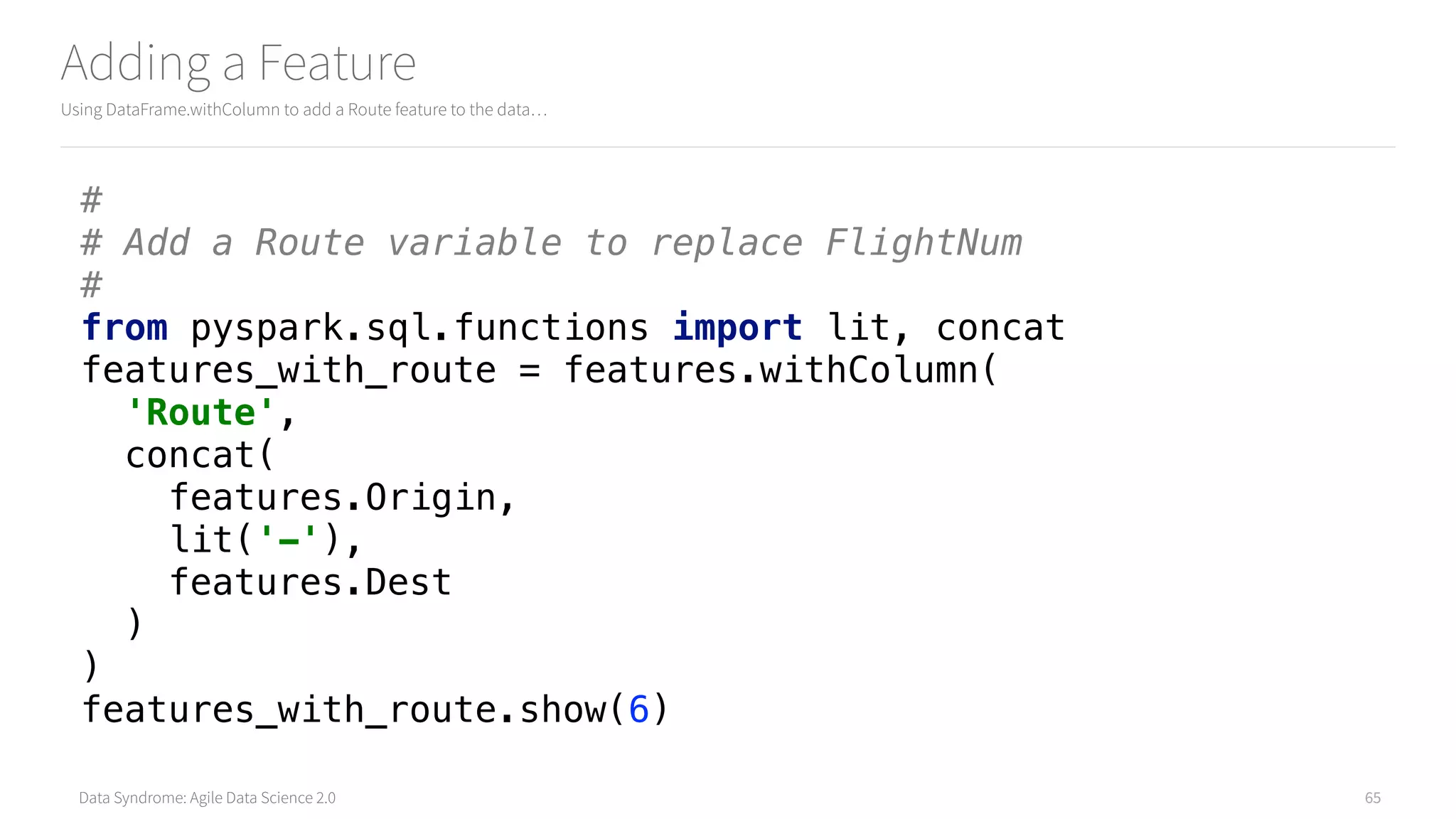 Data Syndrome: Agile Data Science 2.0
Adding a Feature
Using DataFrame.withColumn to add a Route feature to the data…
65
# 
# Add a Route variable to replace FlightNum 
# 
from pyspark.sql.functions import lit, concat 
features_with_route = features.withColumn( 
'Route', 
concat( 
features.Origin, 
lit('-'), 
features.Dest 
) 
) 
features_with_route.show(6)
 