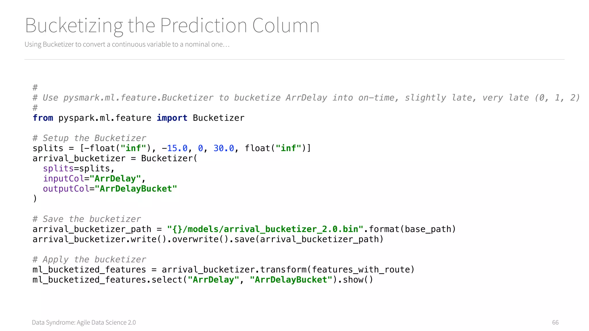Data Syndrome: Agile Data Science 2.0
Bucketizing the Prediction Column
Using Bucketizer to convert a continuous variable to a nominal one…
66
# 
# Use pysmark.ml.feature.Bucketizer to bucketize ArrDelay into on-time, slightly late, very late (0, 1, 2) 
# 
from pyspark.ml.feature import Bucketizer 
 
# Setup the Bucketizer 
splits = [-float("inf"), -15.0, 0, 30.0, float("inf")] 
arrival_bucketizer = Bucketizer( 
splits=splits, 
inputCol="ArrDelay", 
outputCol="ArrDelayBucket" 
) 
 
# Save the bucketizer 
arrival_bucketizer_path = "{}/models/arrival_bucketizer_2.0.bin".format(base_path) 
arrival_bucketizer.write().overwrite().save(arrival_bucketizer_path) 
 
# Apply the bucketizer 
ml_bucketized_features = arrival_bucketizer.transform(features_with_route) 
ml_bucketized_features.select("ArrDelay", "ArrDelayBucket").show()
 