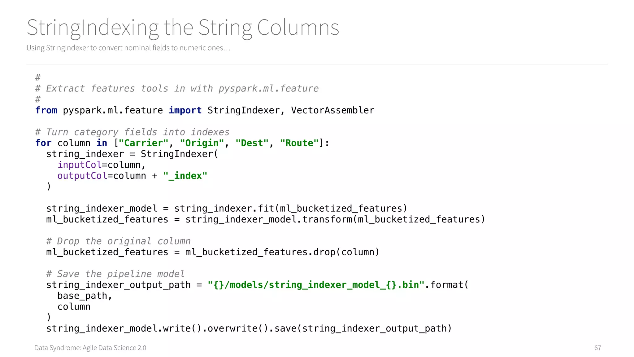Data Syndrome: Agile Data Science 2.0
StringIndexing the String Columns
Using StringIndexer to convert nominal fields to numeric ones…
67
# 
# Extract features tools in with pyspark.ml.feature 
# 
from pyspark.ml.feature import StringIndexer, VectorAssembler 
 
# Turn category fields into indexes 
for column in ["Carrier", "Origin", "Dest", "Route"]: 
string_indexer = StringIndexer( 
inputCol=column, 
outputCol=column + "_index" 
) 
 
string_indexer_model = string_indexer.fit(ml_bucketized_features) 
ml_bucketized_features = string_indexer_model.transform(ml_bucketized_features) 
 
# Drop the original column 
ml_bucketized_features = ml_bucketized_features.drop(column) 
 
# Save the pipeline model 
string_indexer_output_path = "{}/models/string_indexer_model_{}.bin".format( 
base_path, 
column 
) 
string_indexer_model.write().overwrite().save(string_indexer_output_path)
 