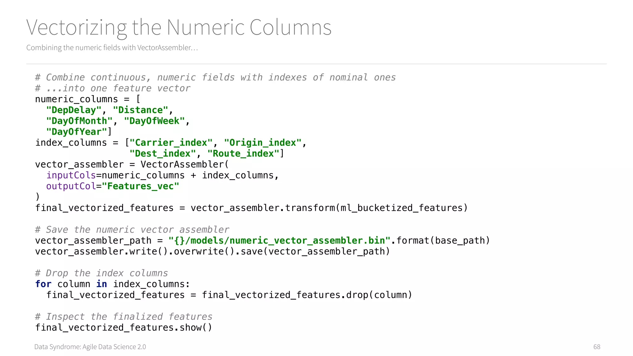 Data Syndrome: Agile Data Science 2.0
Vectorizing the Numeric Columns
Combining the numeric fields with VectorAssembler…
68
# Combine continuous, numeric fields with indexes of nominal ones 
# ...into one feature vector 
numeric_columns = [ 
"DepDelay", "Distance", 
"DayOfMonth", "DayOfWeek", 
"DayOfYear"] 
index_columns = ["Carrier_index", "Origin_index", 
"Dest_index", "Route_index"] 
vector_assembler = VectorAssembler( 
inputCols=numeric_columns + index_columns, 
outputCol="Features_vec" 
) 
final_vectorized_features = vector_assembler.transform(ml_bucketized_features) 
 
# Save the numeric vector assembler 
vector_assembler_path = "{}/models/numeric_vector_assembler.bin".format(base_path) 
vector_assembler.write().overwrite().save(vector_assembler_path) 
 
# Drop the index columns 
for column in index_columns: 
final_vectorized_features = final_vectorized_features.drop(column) 
 
# Inspect the finalized features 
final_vectorized_features.show()
 