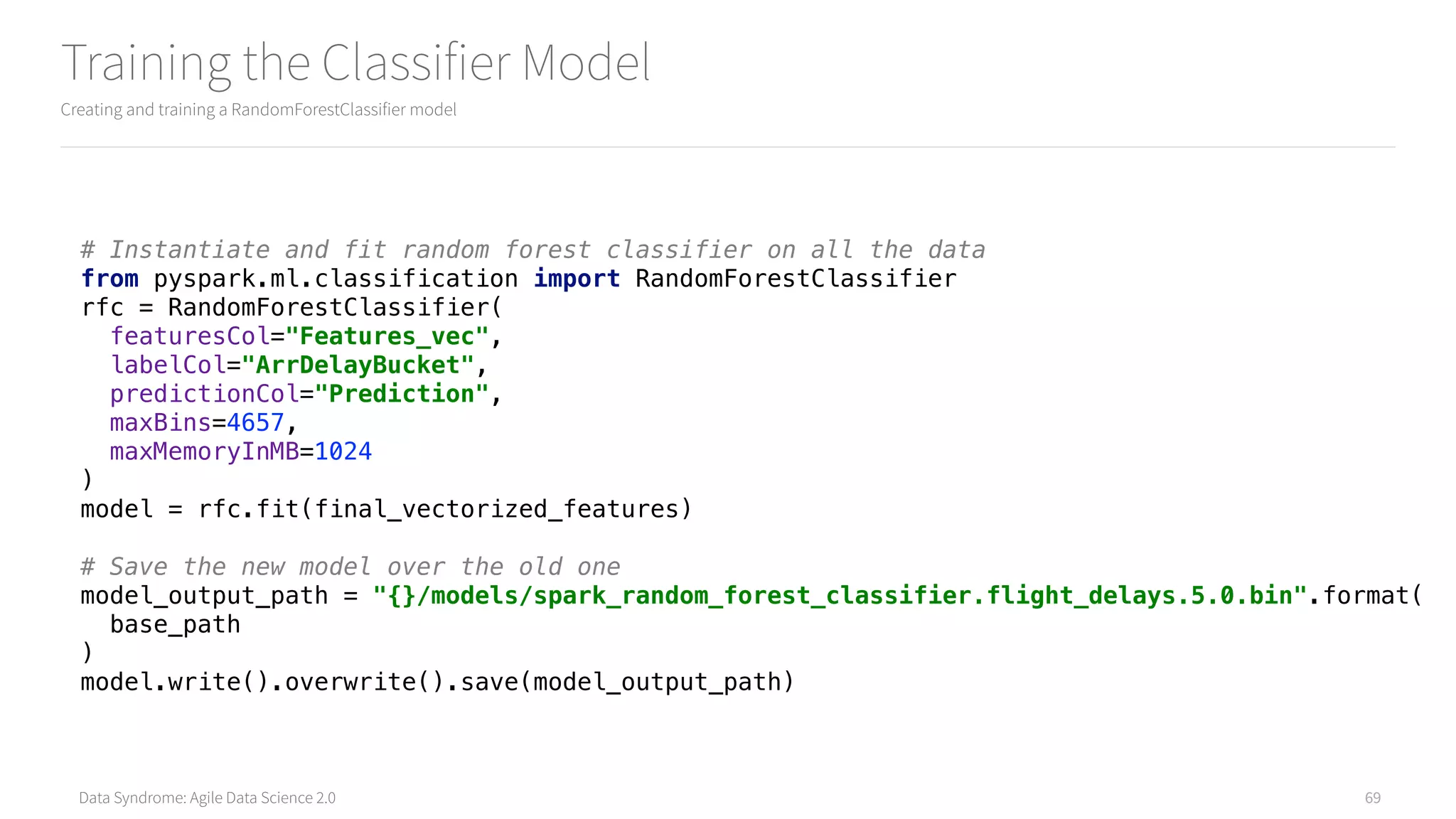 Data Syndrome: Agile Data Science 2.0
Training the Classifier Model
Creating and training a RandomForestClassifier model
69
# Instantiate and fit random forest classifier on all the data 
from pyspark.ml.classification import RandomForestClassifier 
rfc = RandomForestClassifier( 
featuresCol="Features_vec", 
labelCol="ArrDelayBucket", 
predictionCol="Prediction", 
maxBins=4657, 
maxMemoryInMB=1024 
) 
model = rfc.fit(final_vectorized_features) 
 
# Save the new model over the old one 
model_output_path = "{}/models/spark_random_forest_classifier.flight_delays.5.0.bin".format( 
base_path 
) 
model.write().overwrite().save(model_output_path)
 