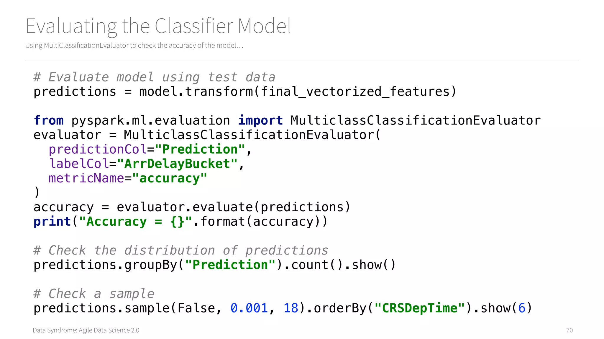 Data Syndrome: Agile Data Science 2.0
Evaluating the Classifier Model
Using MultiClassificationEvaluator to check the accuracy of the model…
70
# Evaluate model using test data 
predictions = model.transform(final_vectorized_features) 
 
from pyspark.ml.evaluation import MulticlassClassificationEvaluator 
evaluator = MulticlassClassificationEvaluator( 
predictionCol="Prediction", 
labelCol="ArrDelayBucket", 
metricName="accuracy" 
) 
accuracy = evaluator.evaluate(predictions) 
print("Accuracy = {}".format(accuracy)) 
 
# Check the distribution of predictions 
predictions.groupBy("Prediction").count().show() 
 
# Check a sample 
predictions.sample(False, 0.001, 18).orderBy("CRSDepTime").show(6)
 