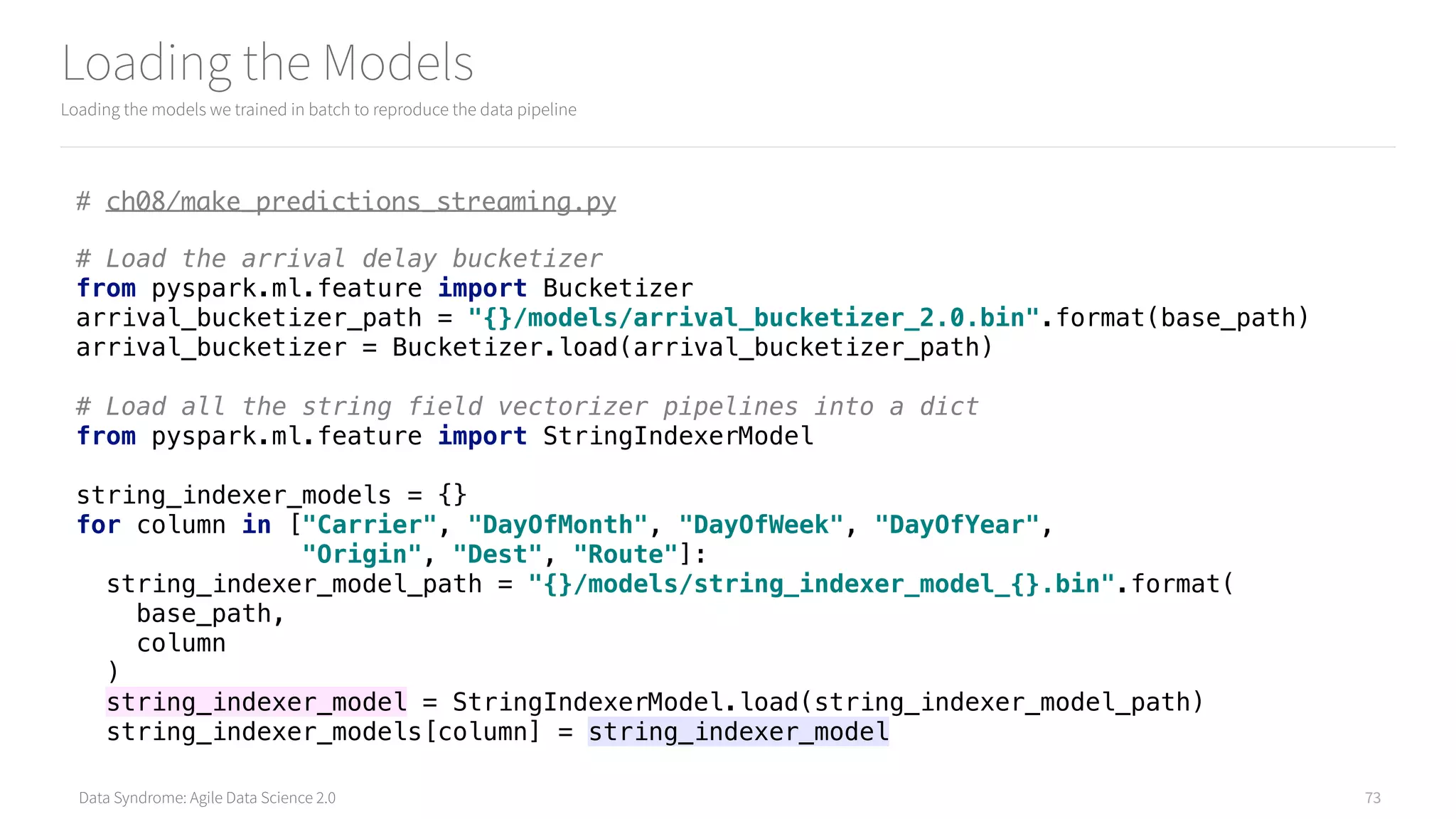 Data Syndrome: Agile Data Science 2.0
Loading the Models
Loading the models we trained in batch to reproduce the data pipeline
73
# ch08/make_predictions_streaming.py
# Load the arrival delay bucketizer 
from pyspark.ml.feature import Bucketizer 
arrival_bucketizer_path = "{}/models/arrival_bucketizer_2.0.bin".format(base_path) 
arrival_bucketizer = Bucketizer.load(arrival_bucketizer_path) 
 
# Load all the string field vectorizer pipelines into a dict 
from pyspark.ml.feature import StringIndexerModel 
 
string_indexer_models = {} 
for column in ["Carrier", "DayOfMonth", "DayOfWeek", "DayOfYear", 
"Origin", "Dest", "Route"]: 
string_indexer_model_path = "{}/models/string_indexer_model_{}.bin".format( 
base_path, 
column 
) 
string_indexer_model = StringIndexerModel.load(string_indexer_model_path) 
string_indexer_models[column] = string_indexer_model
 