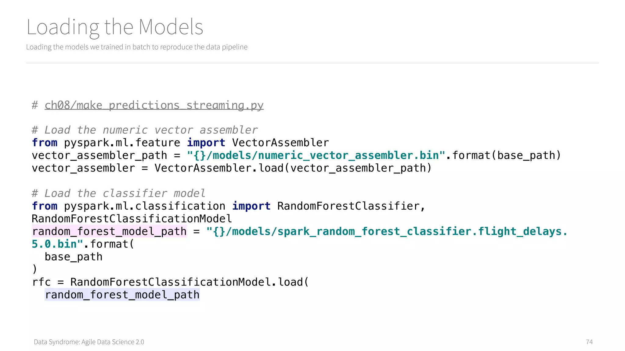 Data Syndrome: Agile Data Science 2.0
Loading the Models
Loading the models we trained in batch to reproduce the data pipeline
74
# ch08/make_predictions_streaming.py
# Load the numeric vector assembler 
from pyspark.ml.feature import VectorAssembler 
vector_assembler_path = "{}/models/numeric_vector_assembler.bin".format(base_path) 
vector_assembler = VectorAssembler.load(vector_assembler_path) 
 
# Load the classifier model 
from pyspark.ml.classification import RandomForestClassifier,
RandomForestClassificationModel 
random_forest_model_path = "{}/models/spark_random_forest_classifier.flight_delays.
5.0.bin".format( 
base_path 
) 
rfc = RandomForestClassificationModel.load( 
random_forest_model_path
 