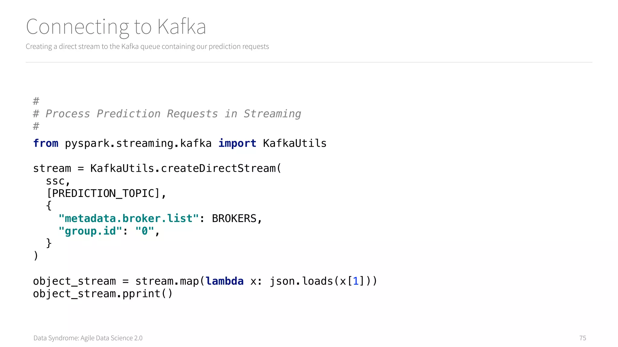 Data Syndrome: Agile Data Science 2.0
Connecting to Kafka
Creating a direct stream to the Kafka queue containing our prediction requests
75
# 
# Process Prediction Requests in Streaming 
#
from pyspark.streaming.kafka import KafkaUtils 
 
stream = KafkaUtils.createDirectStream( 
ssc, 
[PREDICTION_TOPIC], 
{ 
"metadata.broker.list": BROKERS, 
"group.id": "0", 
} 
) 
 
object_stream = stream.map(lambda x: json.loads(x[1])) 
object_stream.pprint()
 
