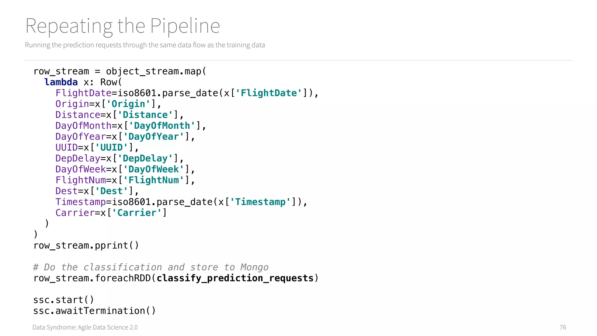 Data Syndrome: Agile Data Science 2.0
Repeating the Pipeline
Running the prediction requests through the same data flow as the training data
76
row_stream = object_stream.map( 
lambda x: Row( 
FlightDate=iso8601.parse_date(x['FlightDate']), 
Origin=x['Origin'], 
Distance=x['Distance'], 
DayOfMonth=x['DayOfMonth'], 
DayOfYear=x['DayOfYear'], 
UUID=x['UUID'], 
DepDelay=x['DepDelay'], 
DayOfWeek=x['DayOfWeek'], 
FlightNum=x['FlightNum'], 
Dest=x['Dest'], 
Timestamp=iso8601.parse_date(x['Timestamp']), 
Carrier=x['Carrier'] 
) 
) 
row_stream.pprint()
# Do the classification and store to Mongo 
row_stream.foreachRDD(classify_prediction_requests) 
 
ssc.start() 
ssc.awaitTermination()
 