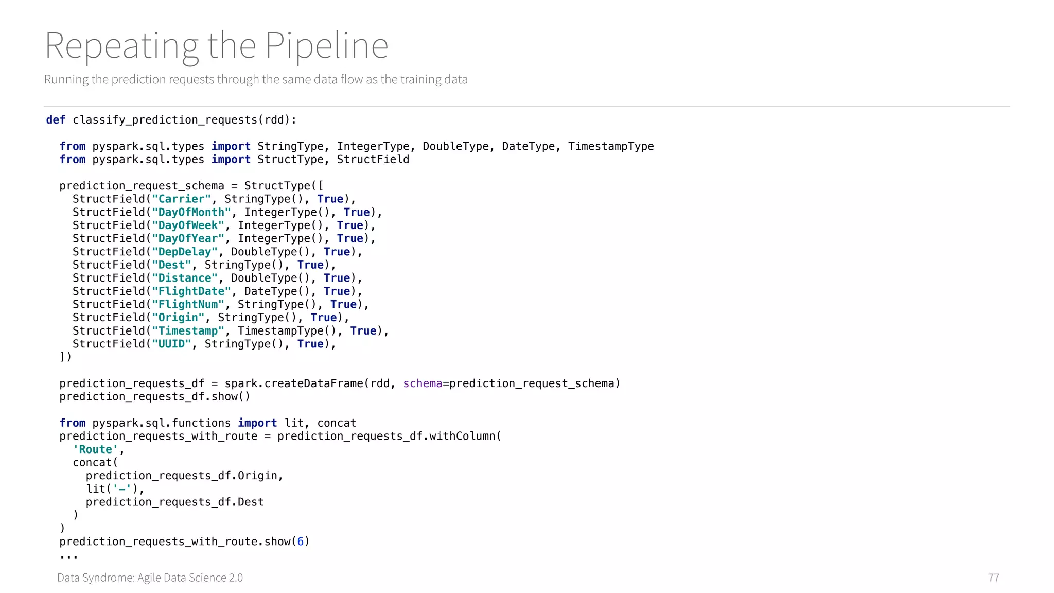Data Syndrome: Agile Data Science 2.0
Repeating the Pipeline
Running the prediction requests through the same data flow as the training data
77
def classify_prediction_requests(rdd): 
 
from pyspark.sql.types import StringType, IntegerType, DoubleType, DateType, TimestampType 
from pyspark.sql.types import StructType, StructField 
 
prediction_request_schema = StructType([ 
StructField("Carrier", StringType(), True), 
StructField("DayOfMonth", IntegerType(), True), 
StructField("DayOfWeek", IntegerType(), True), 
StructField("DayOfYear", IntegerType(), True), 
StructField("DepDelay", DoubleType(), True), 
StructField("Dest", StringType(), True), 
StructField("Distance", DoubleType(), True), 
StructField("FlightDate", DateType(), True), 
StructField("FlightNum", StringType(), True), 
StructField("Origin", StringType(), True), 
StructField("Timestamp", TimestampType(), True), 
StructField("UUID", StringType(), True), 
]) 
 
prediction_requests_df = spark.createDataFrame(rdd, schema=prediction_request_schema) 
prediction_requests_df.show()
from pyspark.sql.functions import lit, concat 
prediction_requests_with_route = prediction_requests_df.withColumn( 
'Route', 
concat( 
prediction_requests_df.Origin, 
lit('-'), 
prediction_requests_df.Dest 
) 
) 
prediction_requests_with_route.show(6)
...
 