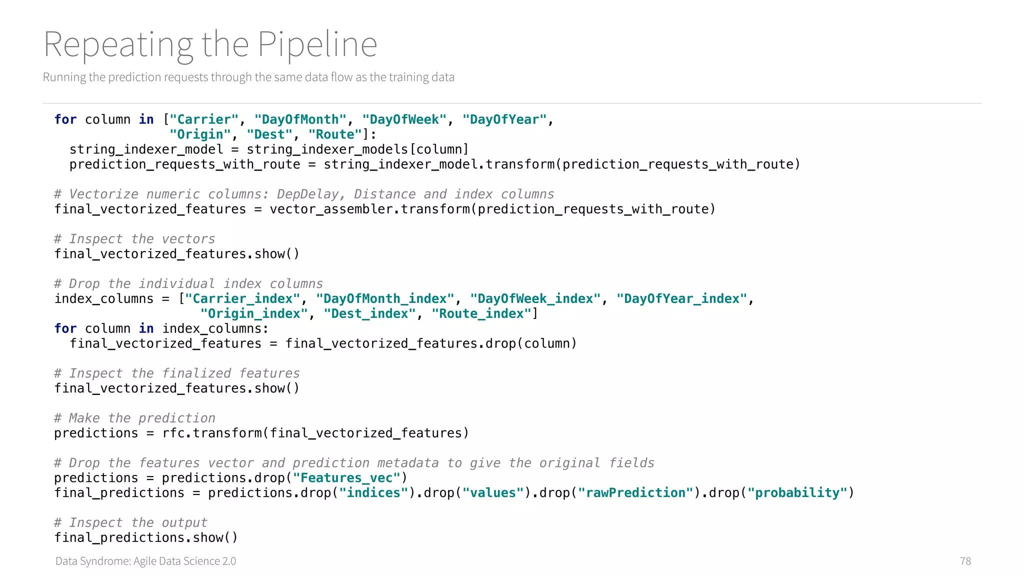 Data Syndrome: Agile Data Science 2.0
Repeating the Pipeline
Running the prediction requests through the same data flow as the training data
78
for column in ["Carrier", "DayOfMonth", "DayOfWeek", "DayOfYear", 
"Origin", "Dest", "Route"]: 
string_indexer_model = string_indexer_models[column] 
prediction_requests_with_route = string_indexer_model.transform(prediction_requests_with_route) 
 
# Vectorize numeric columns: DepDelay, Distance and index columns 
final_vectorized_features = vector_assembler.transform(prediction_requests_with_route) 
 
# Inspect the vectors 
final_vectorized_features.show() 
 
# Drop the individual index columns 
index_columns = ["Carrier_index", "DayOfMonth_index", "DayOfWeek_index", "DayOfYear_index", 
"Origin_index", "Dest_index", "Route_index"] 
for column in index_columns: 
final_vectorized_features = final_vectorized_features.drop(column) 
 
# Inspect the finalized features 
final_vectorized_features.show() 
 
# Make the prediction 
predictions = rfc.transform(final_vectorized_features)
# Drop the features vector and prediction metadata to give the original fields 
predictions = predictions.drop("Features_vec") 
final_predictions = predictions.drop("indices").drop("values").drop("rawPrediction").drop("probability") 
 
# Inspect the output 
final_predictions.show()
 