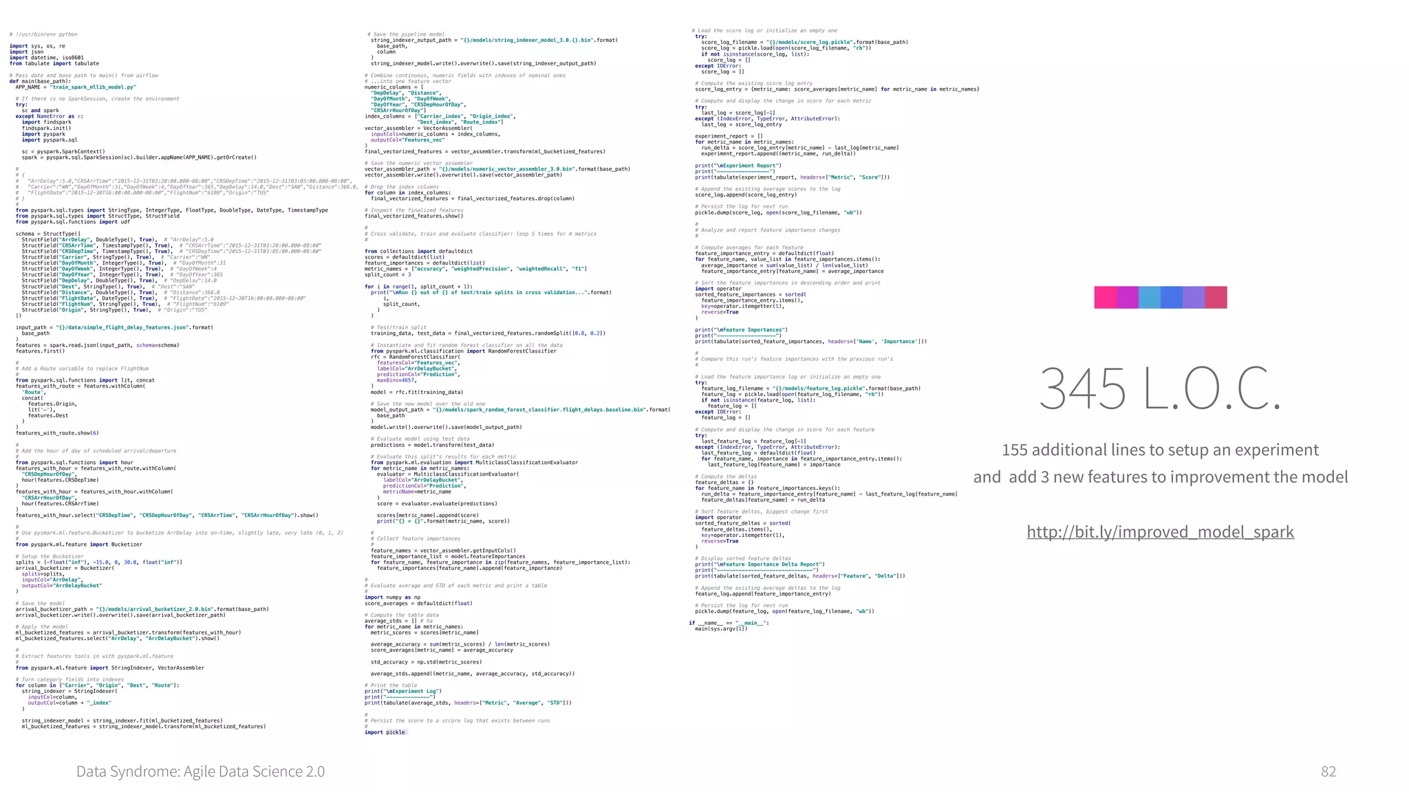 Data Syndrome: Agile Data Science 2.0 82
155 additional lines to setup an experiment
and add 3 new features to improvement the model
http://bit.ly/improved_model_spark
345 L.O.C.
# !/usr/bin/env python 
 
import sys, os, re 
import json 
import datetime, iso8601 
from tabulate import tabulate 
 
# Pass date and base path to main() from airflow 
def main(base_path): 
APP_NAME = "train_spark_mllib_model.py" 
 
# If there is no SparkSession, create the environment 
try: 
sc and spark 
except NameError as e: 
import findspark 
findspark.init() 
import pyspark 
import pyspark.sql 
 
sc = pyspark.SparkContext() 
spark = pyspark.sql.SparkSession(sc).builder.appName(APP_NAME).getOrCreate() 
 
# 
# { 
# "ArrDelay":5.0,"CRSArrTime":"2015-12-31T03:20:00.000-08:00","CRSDepTime":"2015-12-31T03:05:00.000-08:00", 
# "Carrier":"WN","DayOfMonth":31,"DayOfWeek":4,"DayOfYear":365,"DepDelay":14.0,"Dest":"SAN","Distance":368.0, 
# "FlightDate":"2015-12-30T16:00:00.000-08:00","FlightNum":"6109","Origin":"TUS" 
# } 
# 
from pyspark.sql.types import StringType, IntegerType, FloatType, DoubleType, DateType, TimestampType 
from pyspark.sql.types import StructType, StructField 
from pyspark.sql.functions import udf 
 
schema = StructType([ 
StructField("ArrDelay", DoubleType(), True), # "ArrDelay":5.0 
StructField("CRSArrTime", TimestampType(), True), # "CRSArrTime":"2015-12-31T03:20:00.000-08:00" 
StructField("CRSDepTime", TimestampType(), True), # "CRSDepTime":"2015-12-31T03:05:00.000-08:00" 
StructField("Carrier", StringType(), True), # "Carrier":"WN" 
StructField("DayOfMonth", IntegerType(), True), # "DayOfMonth":31 
StructField("DayOfWeek", IntegerType(), True), # "DayOfWeek":4 
StructField("DayOfYear", IntegerType(), True), # "DayOfYear":365 
StructField("DepDelay", DoubleType(), True), # "DepDelay":14.0 
StructField("Dest", StringType(), True), # "Dest":"SAN" 
StructField("Distance", DoubleType(), True), # "Distance":368.0 
StructField("FlightDate", DateType(), True), # "FlightDate":"2015-12-30T16:00:00.000-08:00" 
StructField("FlightNum", StringType(), True), # "FlightNum":"6109" 
StructField("Origin", StringType(), True), # "Origin":"TUS" 
]) 
 
input_path = "{}/data/simple_flight_delay_features.json".format( 
base_path 
) 
features = spark.read.json(input_path, schema=schema) 
features.first() 
 
# 
# Add a Route variable to replace FlightNum 
# 
from pyspark.sql.functions import lit, concat 
features_with_route = features.withColumn( 
'Route', 
concat( 
features.Origin, 
lit('-'), 
features.Dest 
) 
) 
features_with_route.show(6) 
 
# 
# Add the hour of day of scheduled arrival/departure 
# 
from pyspark.sql.functions import hour 
features_with_hour = features_with_route.withColumn( 
"CRSDepHourOfDay", 
hour(features.CRSDepTime) 
) 
features_with_hour = features_with_hour.withColumn( 
"CRSArrHourOfDay", 
hour(features.CRSArrTime) 
) 
features_with_hour.select("CRSDepTime", "CRSDepHourOfDay", "CRSArrTime", "CRSArrHourOfDay").show() 
 
# 
# Use pysmark.ml.feature.Bucketizer to bucketize ArrDelay into on-time, slightly late, very late (0, 1, 2) 
# 
from pyspark.ml.feature import Bucketizer 
 
# Setup the Bucketizer 
splits = [-float("inf"), -15.0, 0, 30.0, float("inf")] 
arrival_bucketizer = Bucketizer( 
splits=splits, 
inputCol="ArrDelay", 
outputCol="ArrDelayBucket" 
) 
 
# Save the model 
arrival_bucketizer_path = "{}/models/arrival_bucketizer_2.0.bin".format(base_path) 
arrival_bucketizer.write().overwrite().save(arrival_bucketizer_path) 
 
# Apply the model 
ml_bucketized_features = arrival_bucketizer.transform(features_with_hour) 
ml_bucketized_features.select("ArrDelay", "ArrDelayBucket").show() 
 
# 
# Extract features tools in with pyspark.ml.feature 
# 
from pyspark.ml.feature import StringIndexer, VectorAssembler 
 
# Turn category fields into indexes 
for column in ["Carrier", "Origin", "Dest", "Route"]: 
string_indexer = StringIndexer( 
inputCol=column, 
outputCol=column + "_index" 
) 
 
string_indexer_model = string_indexer.fit(ml_bucketized_features) 
ml_bucketized_features = string_indexer_model.transform(ml_bucketized_features) 
# Save the pipeline model 
string_indexer_output_path = "{}/models/string_indexer_model_3.0.{}.bin".format( 
base_path, 
column 
) 
string_indexer_model.write().overwrite().save(string_indexer_output_path) 
 
# Combine continuous, numeric fields with indexes of nominal ones 
# ...into one feature vector 
numeric_columns = [ 
"DepDelay", "Distance", 
"DayOfMonth", "DayOfWeek", 
"DayOfYear", "CRSDepHourOfDay", 
"CRSArrHourOfDay"] 
index_columns = ["Carrier_index", "Origin_index", 
"Dest_index", "Route_index"] 
vector_assembler = VectorAssembler( 
inputCols=numeric_columns + index_columns, 
outputCol="Features_vec" 
) 
final_vectorized_features = vector_assembler.transform(ml_bucketized_features) 
 
# Save the numeric vector assembler 
vector_assembler_path = "{}/models/numeric_vector_assembler_3.0.bin".format(base_path) 
vector_assembler.write().overwrite().save(vector_assembler_path) 
 
# Drop the index columns 
for column in index_columns: 
final_vectorized_features = final_vectorized_features.drop(column) 
 
# Inspect the finalized features 
final_vectorized_features.show() 
 
# 
# Cross validate, train and evaluate classifier: loop 5 times for 4 metrics 
# 
 
from collections import defaultdict 
scores = defaultdict(list) 
feature_importances = defaultdict(list) 
metric_names = ["accuracy", "weightedPrecision", "weightedRecall", "f1"] 
split_count = 3 
 
for i in range(1, split_count + 1): 
print("nRun {} out of {} of test/train splits in cross validation...".format( 
i, 
split_count, 
) 
) 
 
# Test/train split 
training_data, test_data = final_vectorized_features.randomSplit([0.8, 0.2]) 
 
# Instantiate and fit random forest classifier on all the data 
from pyspark.ml.classification import RandomForestClassifier 
rfc = RandomForestClassifier( 
featuresCol="Features_vec", 
labelCol="ArrDelayBucket", 
predictionCol="Prediction", 
maxBins=4657, 
) 
model = rfc.fit(training_data) 
 
# Save the new model over the old one 
model_output_path = "{}/models/spark_random_forest_classifier.flight_delays.baseline.bin".format( 
base_path 
) 
model.write().overwrite().save(model_output_path) 
 
# Evaluate model using test data 
predictions = model.transform(test_data) 
 
# Evaluate this split's results for each metric 
from pyspark.ml.evaluation import MulticlassClassificationEvaluator 
for metric_name in metric_names: 
evaluator = MulticlassClassificationEvaluator( 
labelCol="ArrDelayBucket", 
predictionCol="Prediction", 
metricName=metric_name 
) 
score = evaluator.evaluate(predictions) 
 
scores[metric_name].append(score) 
print("{} = {}".format(metric_name, score)) 
 
# 
# Collect feature importances 
# 
feature_names = vector_assembler.getInputCols() 
feature_importance_list = model.featureImportances 
for feature_name, feature_importance in zip(feature_names, feature_importance_list): 
feature_importances[feature_name].append(feature_importance) 
 
# 
# Evaluate average and STD of each metric and print a table 
# 
import numpy as np 
score_averages = defaultdict(float) 
 
# Compute the table data 
average_stds = [] # ha 
for metric_name in metric_names: 
metric_scores = scores[metric_name] 
 
average_accuracy = sum(metric_scores) / len(metric_scores) 
score_averages[metric_name] = average_accuracy 
 
std_accuracy = np.std(metric_scores) 
 
average_stds.append((metric_name, average_accuracy, std_accuracy)) 
 
# Print the table 
print("nExperiment Log") 
print("--------------") 
print(tabulate(average_stds, headers=["Metric", "Average", "STD"])) 
 
# 
# Persist the score to a sccore log that exists between runs 
# 
import pickle
# Load the score log or initialize an empty one 
try: 
score_log_filename = "{}/models/score_log.pickle".format(base_path) 
score_log = pickle.load(open(score_log_filename, "rb")) 
if not isinstance(score_log, list): 
score_log = [] 
except IOError: 
score_log = [] 
 
# Compute the existing score log entry 
score_log_entry = {metric_name: score_averages[metric_name] for metric_name in metric_names} 
 
# Compute and display the change in score for each metric 
try: 
last_log = score_log[-1] 
except (IndexError, TypeError, AttributeError): 
last_log = score_log_entry 
 
experiment_report = [] 
for metric_name in metric_names: 
run_delta = score_log_entry[metric_name] - last_log[metric_name] 
experiment_report.append((metric_name, run_delta)) 
 
print("nExperiment Report") 
print("-----------------") 
print(tabulate(experiment_report, headers=["Metric", "Score"])) 
 
# Append the existing average scores to the log 
score_log.append(score_log_entry) 
 
# Persist the log for next run 
pickle.dump(score_log, open(score_log_filename, "wb")) 
 
# 
# Analyze and report feature importance changes 
# 
 
# Compute averages for each feature 
feature_importance_entry = defaultdict(float) 
for feature_name, value_list in feature_importances.items(): 
average_importance = sum(value_list) / len(value_list) 
feature_importance_entry[feature_name] = average_importance 
 
# Sort the feature importances in descending order and print 
import operator 
sorted_feature_importances = sorted( 
feature_importance_entry.items(), 
key=operator.itemgetter(1), 
reverse=True 
) 
 
print("nFeature Importances") 
print("-------------------") 
print(tabulate(sorted_feature_importances, headers=['Name', 'Importance'])) 
 
# 
# Compare this run's feature importances with the previous run's 
# 
 
# Load the feature importance log or initialize an empty one 
try: 
feature_log_filename = "{}/models/feature_log.pickle".format(base_path) 
feature_log = pickle.load(open(feature_log_filename, "rb")) 
if not isinstance(feature_log, list): 
feature_log = [] 
except IOError: 
feature_log = [] 
 
# Compute and display the change in score for each feature 
try: 
last_feature_log = feature_log[-1] 
except (IndexError, TypeError, AttributeError): 
last_feature_log = defaultdict(float) 
for feature_name, importance in feature_importance_entry.items(): 
last_feature_log[feature_name] = importance 
 
# Compute the deltas 
feature_deltas = {} 
for feature_name in feature_importances.keys(): 
run_delta = feature_importance_entry[feature_name] - last_feature_log[feature_name] 
feature_deltas[feature_name] = run_delta 
 
# Sort feature deltas, biggest change first 
import operator 
sorted_feature_deltas = sorted( 
feature_deltas.items(), 
key=operator.itemgetter(1), 
reverse=True 
) 
 
# Display sorted feature deltas 
print("nFeature Importance Delta Report") 
print("-------------------------------") 
print(tabulate(sorted_feature_deltas, headers=["Feature", "Delta"])) 
 
# Append the existing average deltas to the log 
feature_log.append(feature_importance_entry) 
 
# Persist the log for next run 
pickle.dump(feature_log, open(feature_log_filename, "wb")) 
 
if __name__ == "__main__": 
main(sys.argv[1]) 
 