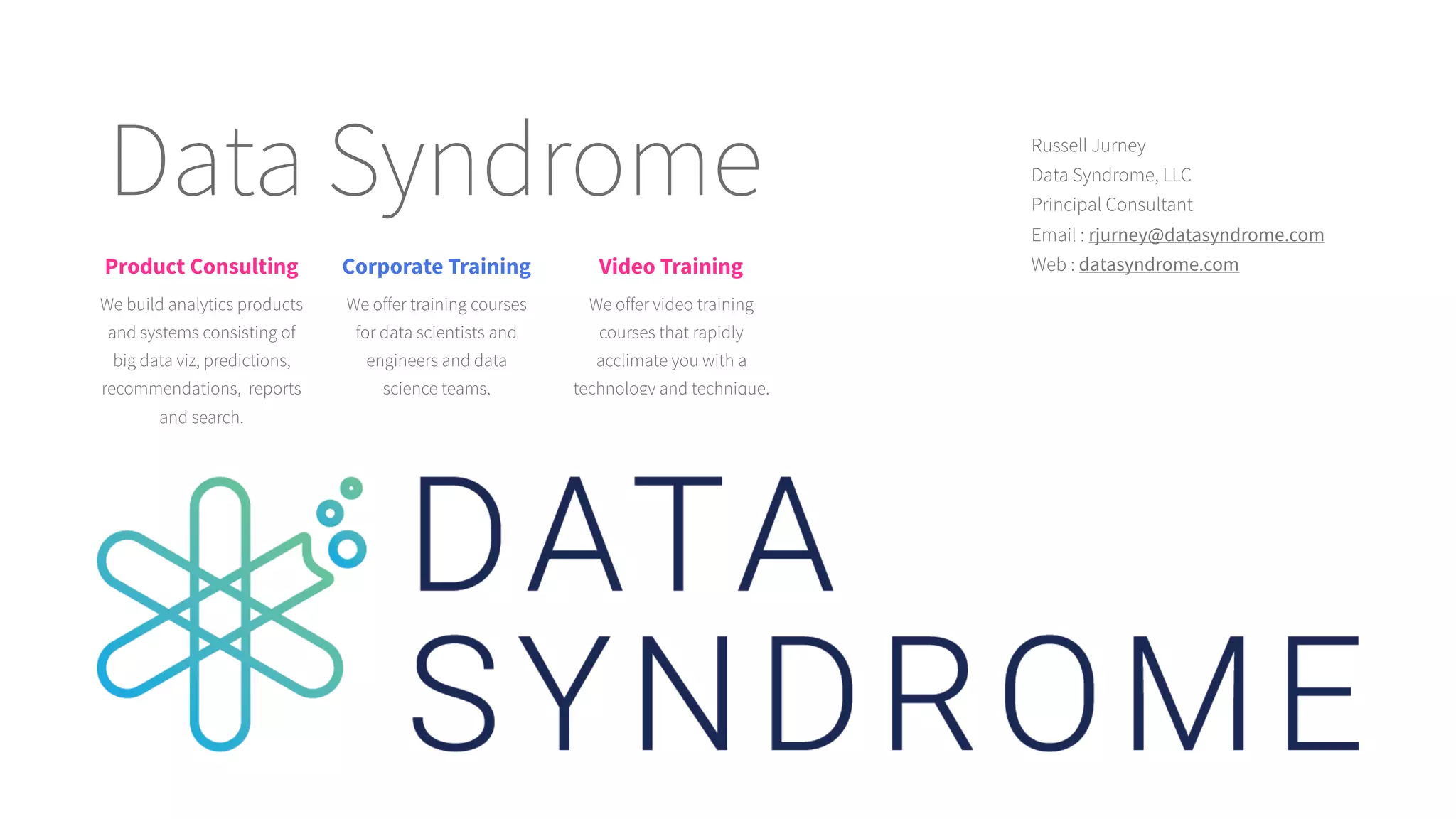 Data Syndrome Russell Jurney
Principal Consultant
Email : rjurney@datasyndrome.com
Web : datasyndrome.com
Data Syndrome, LLC
Product Consulting
We build analytics products
and systems consisting of
big data viz, predictions,
recommendations, reports
and search.
Corporate Training
We offer training courses
for data scientists and
engineers and data
science teams,
Video Training
We offer video training
courses that rapidly
acclimate you with a
technology and technique.
 