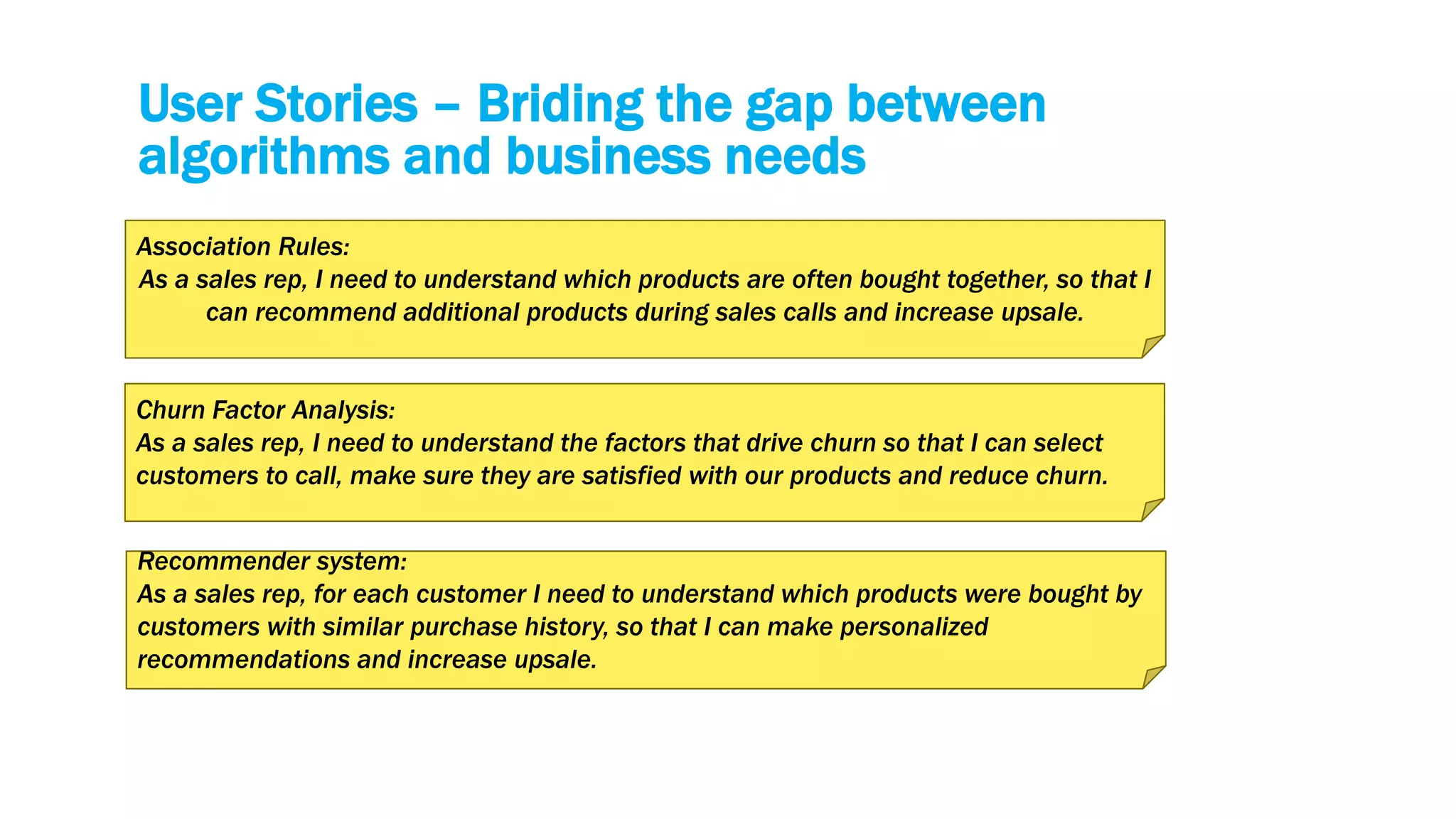 User Stories – Briding the gap between
algorithms and business needs
Association Rules:
As a sales rep, I need to understand which products are often bought together, so that I
can recommend additional products during sales calls and increase upsale.
Churn Factor Analysis:
As a sales rep, I need to understand the factors that drive churn so that I can select
customers to call, make sure they are satisfied with our products and reduce churn.
Recommender system:
As a sales rep, for each customer I need to understand which products were bought by
customers with similar purchase history, so that I can make personalized
recommendations and increase upsale.
 
