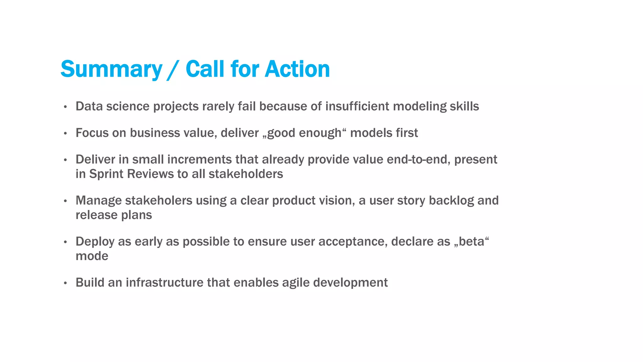 Summary / Call for Action
• Data science projects rarely fail because of insufficient modeling skills
• Focus on business value, deliver „good enough“ models first
• Deliver in small increments that already provide value end-to-end, present
in Sprint Reviews to all stakeholders
• Manage stakeholers using a clear product vision, a user story backlog and
release plans
• Deploy as early as possible to ensure user acceptance, declare as „beta“
mode
• Build an infrastructure that enables agile development
 