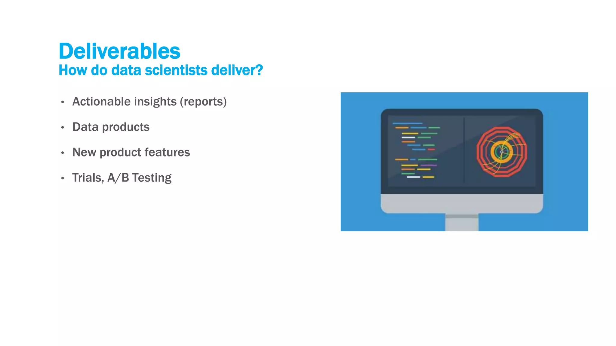 Deliverables
How do data scientists deliver?
• Actionable insights (reports)
• Data products
• New product features
• Trials, A/B Testing
 