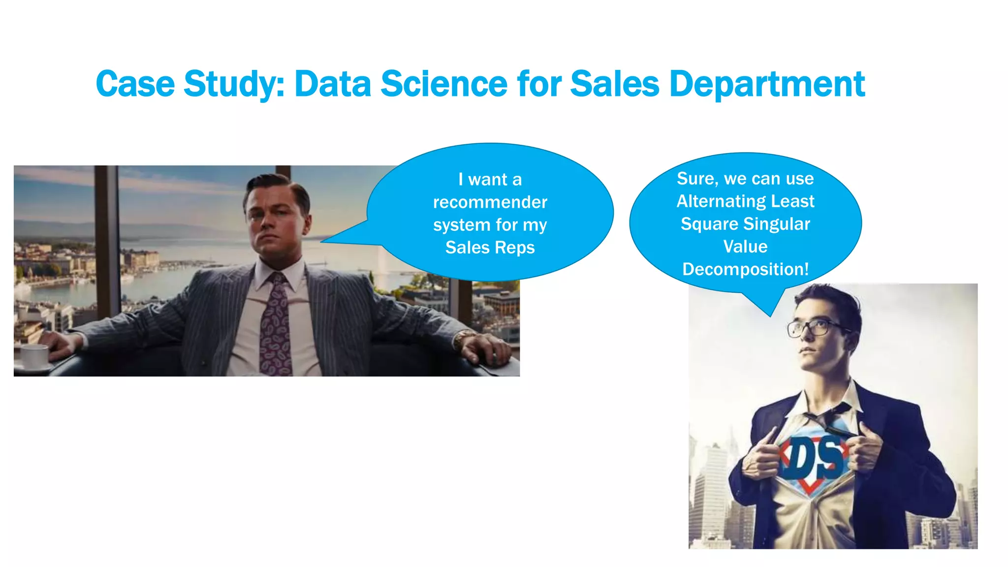 Case Study: Data Science for Sales Department
I want a
recommender
system for my
Sales Reps
Sure, we can use
Alternating Least
Square Singular
Value
Decomposition!
 