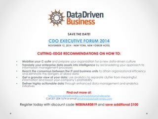 SAVE THE DATE! 
CDO EXECUTIVE FORUM 2014 
NOVEMBER 12, 2014 - NEW YORK, NEW YORKER HOTEL 
CUTTING-EDGE RECOMMENDATIONS ON HOW TO: 
• Mobilize your C-suite and prepare your organization for a new data-driven culture 
• Translate your enterprise data assets into intelligence by reconsidering your approach to 
information management processes 
• Reach the consensus between the IT and business units to attain organizational efficiency 
and eliminate the dangers of siloed data 
• Get a granular view of your data: use analytics to separate clutter from meaningful 
information and boost your company’s profitability 
• Deliver highly actionable data through enhanced data management and analytics 
initiatives 
Find out more at: 
http://www.datadrivenbiz.com/cdoforum/index.php 
Call 201-204-1674 or email antanina@datadrivenbiz.com 
Register today with discount code WEBINAR0819 and save additional $100 
 