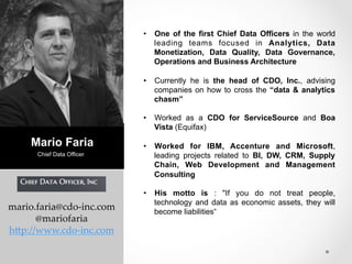 mario.faria@cdo-­‐‑inc.com 
@mariofaria 
h0p://www.cdo-­‐‑inc.com 
• One of the first Chief Data Officers in the world 
leading teams focused in Analytics, Data 
Monetization, Data Quality, Data Governance, 
Operations and Business Architecture 
• Currently he is the head of CDO, Inc., advising 
companies on how to cross the “data & analytics 
chasm” 
• Worked as a CDO for ServiceSource and Boa 
Vista (Equifax) 
• Worked for IBM, Accenture and Microsoft, 
leading projects related to BI, DW, CRM, Supply 
Chain, Web Development and Management 
Consulting 
• His motto is : "If you do not treat people, 
technology and data as economic assets, they will 
become liabilities“ 
Mario Faria 
Chief Da ta Officer 
 