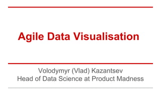 Agile Data Visualisation
Volodymyr (Vlad) Kazantsev
Head of Data Science at Product Madness
 