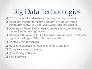 Big Data Technologies
 Power an iterative discovery and engineering process.
 Read and transform massive amount of data on cheap
commodity software using Massive parallel processing.
 Schema on Read. Don’t need to impose structure of every
piece of information gathered.
 Hadoop with more SQL like features or a traditional EDW with
big data packages. Which is more useful?
 Complex event analysis.
 Real time analytics of high volume data streams
 Complex event processing
 Data Mining Software
 Text analytics
 