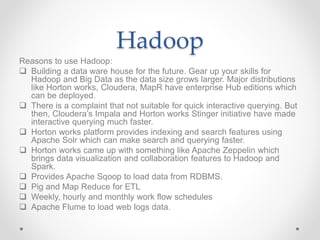 Hadoop
Reasons to use Hadoop:
 Building a data ware house for the future. Gear up your skills for
Hadoop and Big Data as the data size grows larger. Major distributions
like Horton works, Cloudera, MapR have enterprise Hub editions which
can be deployed.
 There is a complaint that not suitable for quick interactive querying. But
then, Cloudera’s Impala and Horton works Stinger initiative have made
interactive querying much faster.
 Horton works platform provides indexing and search features using
Apache Solr which can make search and querying faster.
 Horton works came up with something like Apache Zeppelin which
brings data visualization and collaboration features to Hadoop and
Spark.
 Provides Apache Sqoop to load data from RDBMS.
 Pig and Map Reduce for ETL
 Weekly, hourly and monthly work flow schedules
 Apache Flume to load web logs data.
 