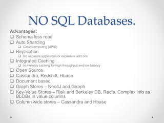 NO SQL Databases.
Advantages:
 Schema less read
 Auto Sharding
 Cloud computing (AWS)
 Replication
 No separate application or expensive add ons
 Integrated Caching
 In memory caching for high throughput and low latency
 Open Source
 Cassandra, Redshift, Hbase
 Document based
 Graph Stores – Neo4J and Giraph
 Key-Value Stores – Riak and Berkeley DB, Redis. Complex info as
BLOBs in value columns
 Column wide stores – Cassandra and Hbase
 