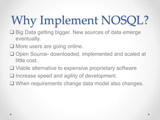Why Implement NOSQL?
 Big Data getting bigger. New sources of data emerge
eventually.
 More users are going online.
 Open Source- downloaded, implemented and scaled at
little cost.
 Viable alternative to expensive proprietary software
 Increase speed and agility of development.
 When requirements change data model also changes.
 