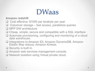 DWaas
Amazon redshift
 Cost effective: $1000 per terabyte per year
 Columnar storage – fast access, parallelize queries
 MPP DW architecture
 Cheap, simple, secure and compatible with a SQL interface
 Automate provisioning, configuring and monitoring of a cloud
data warehouse.
 Integrations to Amazon S3, Amazon DynamoDB, Amazon
Elastic Map reduce, Amazon Kinesis.
 Security is built in.
 Amazon web services management console.
 Network Isolation using Virtual private cloud.
 