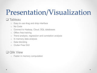 Presentation/Visualization
 Tableau
o Easy to use drag and drop interface
o No Code
o Connect to Hadoop, Cloud, SQL databases
o Offers free training
o Trend analysis, regression and correlation analysis
o In memory data analysis
o Data blending
o Clutter Free GUI
 Qlik View
o Faster in memory computation
 