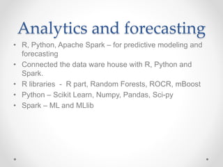 Analytics and forecasting
• R, Python, Apache Spark – for predictive modeling and
forecasting
• Connected the data ware house with R, Python and
Spark.
• R libraries - R part, Random Forests, ROCR, mBoost
• Python – Scikit Learn, Numpy, Pandas, Sci-py
• Spark – ML and MLlib
 
