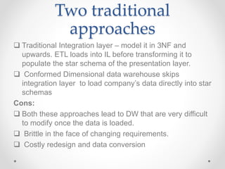 Two traditional
approaches
 Traditional Integration layer – model it in 3NF and
upwards. ETL loads into IL before transforming it to
populate the star schema of the presentation layer.
 Conformed Dimensional data warehouse skips
integration layer to load company’s data directly into star
schemas
Cons:
 Both these approaches lead to DW that are very difficult
to modify once the data is loaded.
 Brittle in the face of changing requirements.
 Costly redesign and data conversion
 
