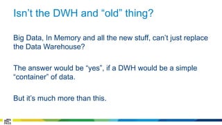 Isn’t the DWH and “old” thing? 
Big Data, In Memory and all the new stuff, can’t just replace 
the Data Warehouse? 
The answer would be “yes”, if a DWH would be a simple 
“container” of data. 
But it’s much more than this. 
 