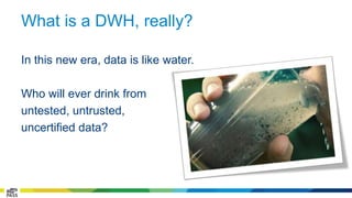What is a DWH, really? 
In this new era, data is like water. 
Who will ever drink from 
untested, untrusted, 
uncertified data? 
 