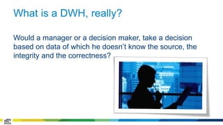 What is a DWH, really? 
Would a manager or a decision maker, take a decision 
based on data of which he doesn’t know the source, the 
integrity and the correctness? 
 