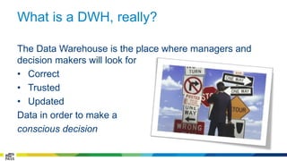 What is a DWH, really? 
The Data Warehouse is the place where managers and 
decision makers will look for 
• Correct 
• Trusted 
• Updated 
Data in order to make a 
conscious decision 
 