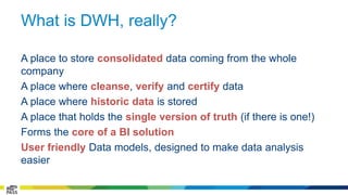 What is DWH, really? 
A place to store consolidated data coming from the whole 
company 
A place where cleanse, verify and certify data 
A place where historic data is stored 
A place that holds the single version of truth (if there is one!) 
Forms the core of a BI solution 
User friendly Data models, designed to make data analysis 
easier 
 