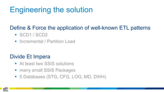 Engineering the solution 
Define & Force the application of well-known ETL patterns 
 SCD1 / SCD2 
 Incremental / Partition Load 
Divide Et Impera 
 At least two SSIS solutions 
 many small SSIS Packages 
 5 Databases (STG, CFG, LOG, MD, DWH) 
 