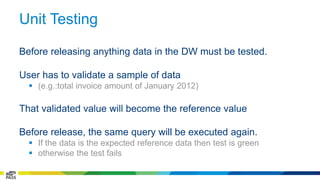 Unit Testing 
Before releasing anything data in the DW must be tested. 
User has to validate a sample of data 
 (e.g.:total invoice amount of January 2012) 
That validated value will become the reference value 
Before release, the same query will be executed again. 
 If the data is the expected reference data then test is green 
 otherwise the test fails 
 