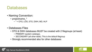 Databases
• Naming Convention:
• projectname_*
• * = CFG, LOG, STG, DWH, MD, HLP
• Databases Files
• STG & DWH databases MUST be created with 2 filegroups (at least)
• PRIMARY (system catalogs),
• SECONDARY (all other table). This is the default filegroup
• Strongly recommended also for other databases
 