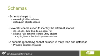 Schemas
• Schemas helps to
• create logical boundaries
• distinguish objects scopes
• Several Schemas used to identify the different scopes
• stg, etl, cfg, dwh, tmp, bi, err, olap, rpt
• optional “util” schema to store utility objects
• eg: fn_Nums, a function to generate numbers
• A schema (generally) cannot be used in more than one database
• Prevents careless mistakes
 