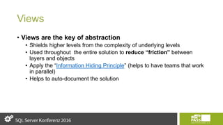 Views
• Views are the key of abstraction
• Shields higher levels from the complexity of underlying levels
• Used throughout the entire solution to reduce “friction” between
layers and objects
• Apply the “Information Hiding Principle” (helps to have teams that work
in parallel)
• Helps to auto-document the solution
 