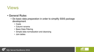 Views
• General Rules
• Do basic data preparation in order to simplify SSIS package
development
• Casts
• Column rename
• Basic Data Filtering
• Simple data normalization and cleansing
• Join tables
 