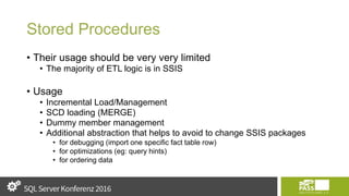 Stored Procedures
• Their usage should be very very limited
• The majority of ETL logic is in SSIS
• Usage
• Incremental Load/Management
• SCD loading (MERGE)
• Dummy member management
• Additional abstraction that helps to avoid to change SSIS packages
• for debugging (import one specific fact table row)
• for optimizations (eg: query hints)
• for ordering data
 